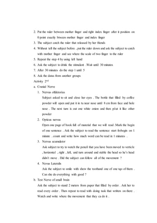 2. Put the ruler between mother finger and right index finger after it position on
0 point exactly btween mother finger and index finger
3. The subject catch the ruler that released by her friends
4. Without tell the subject before , put the ruler down and ask the subject to catch
with mother finger and see where the scale of two finger to the ruler
5. Repeat the step 4 by using left hand
6. Ask the subject to drink the stimulant .Wait until 30 minutes
7. After 30 minutes do the step 1 until 5
8. Ask the datas from another groups
Activity 2nd
a. Cranial Nerve
1. Nervus olfaktorius
Subject asked to sit and close her eyes . The bottle that filled by coffee
powder will open and put it in tu near nose until 8 cm from face and hole
nose . The next turn is out one white onion and then piut it like other
powder
2. Opticus nervus
Open one page of book full of material that we will read .Mark the begin
of one sentence . Ask the subject to read the sentence start frobegin on 1
minute . count and write how much word can be read in 1 minutes .
3. Nervus acumulator
Ask subject to try to watch the pencil that you have been moved to verticle
, horizontal , right , left, and turn around and stable the head so he’s head
didn’t move . Did the subject can follow all of the movement ?
4. Nevus Lateralis
Ask the subject to smile with show the toothand one of one tqo of them .
Can she do everything with good ?
b. Test Nerve of small brain
Ask the subject to stand 2 meters from paper that filled by order . Ask her to
read every order . Then repeat to read with doing task that written on there .
Watch and write where the movement that they ca do it .
 