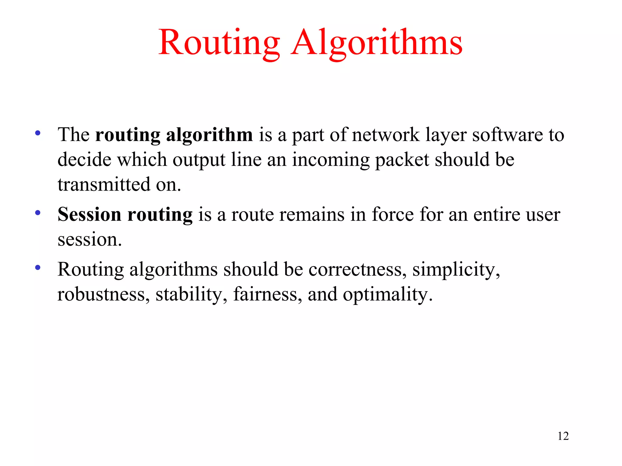 12
Routing Algorithms
• The routing algorithm is a part of network layer software to
decide which output line an incoming packet should be
transmitted on.
• Session routing is a route remains in force for an entire user
session.
• Routing algorithms should be correctness, simplicity,
robustness, stability, fairness, and optimality.
 