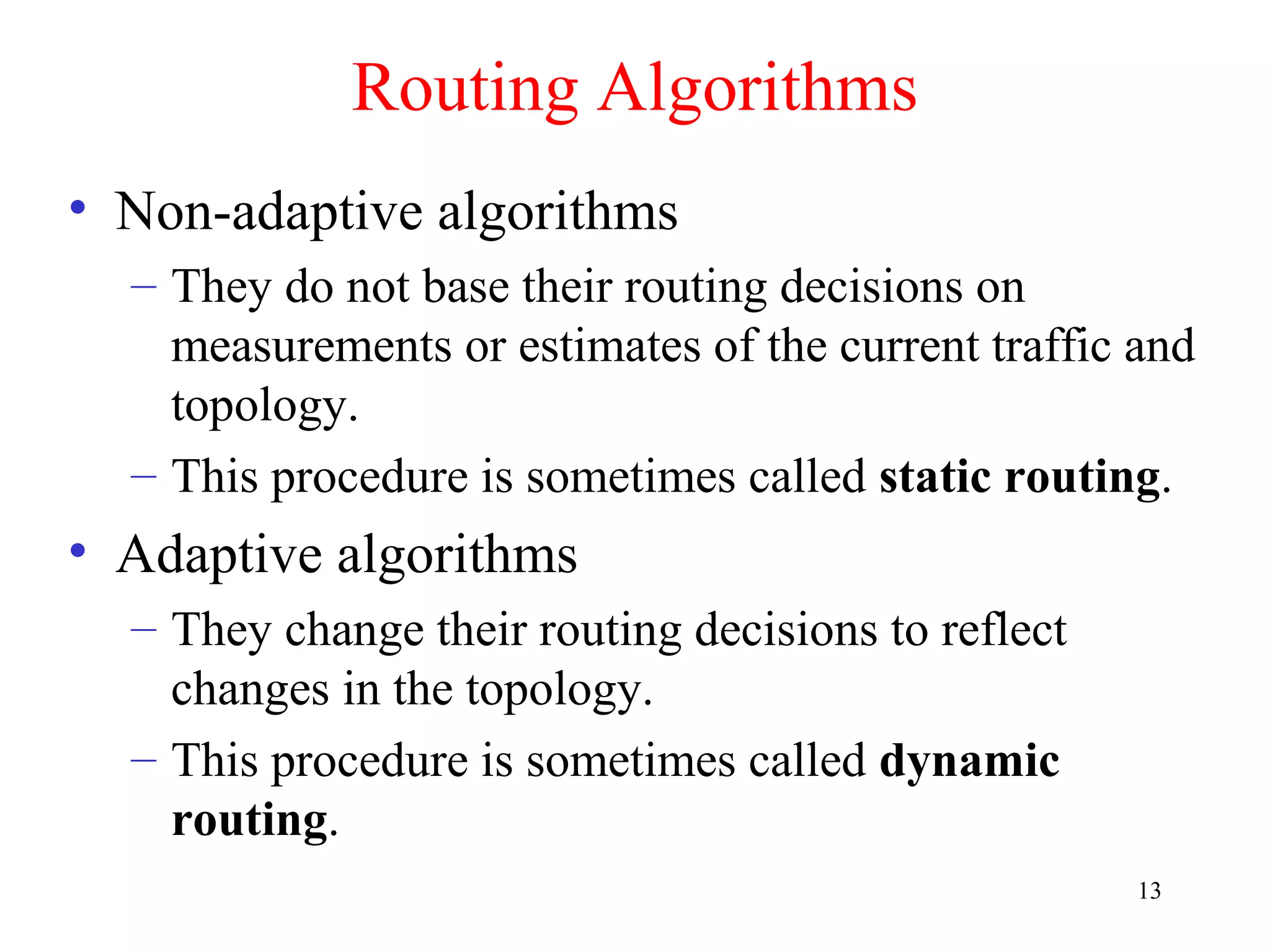 13
Routing Algorithms
• Non-adaptive algorithms
– They do not base their routing decisions on
measurements or estimates of the current traffic and
topology.
– This procedure is sometimes called static routing.
• Adaptive algorithms
– They change their routing decisions to reflect
changes in the topology.
– This procedure is sometimes called dynamic
routing.
 