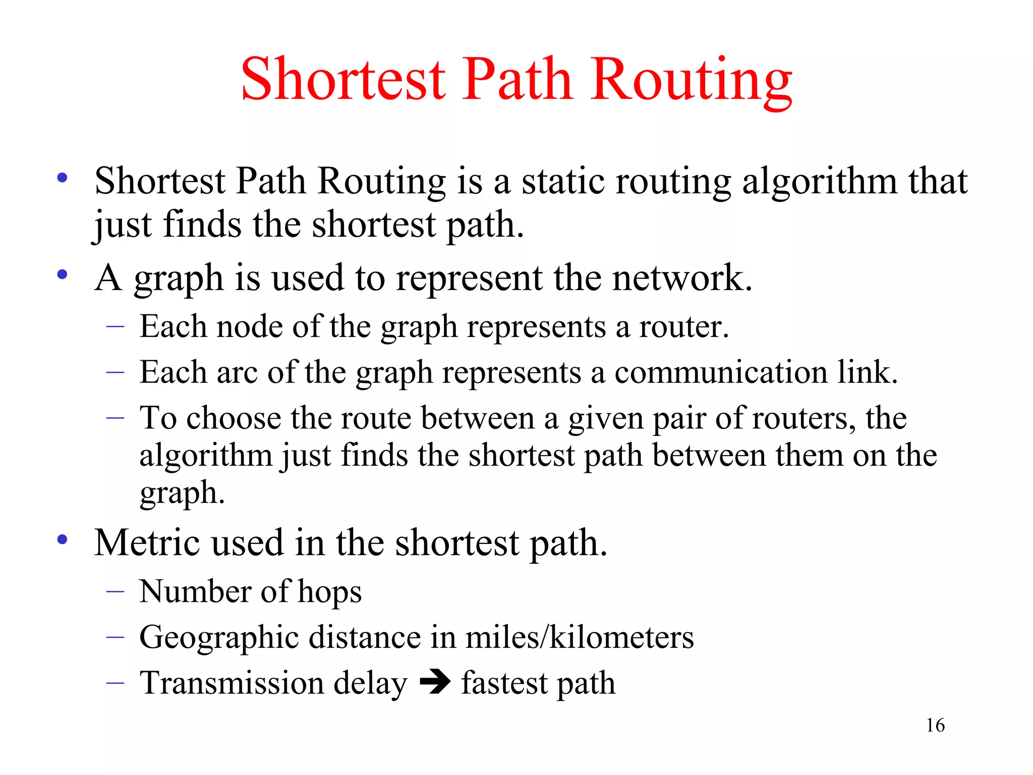 16
Shortest Path Routing
• Shortest Path Routing is a static routing algorithm that
just finds the shortest path.
• A graph is used to represent the network.
– Each node of the graph represents a router.
– Each arc of the graph represents a communication link.
– To choose the route between a given pair of routers, the
algorithm just finds the shortest path between them on the
graph.
• Metric used in the shortest path.
– Number of hops
– Geographic distance in miles/kilometers
– Transmission delay  fastest path
 
