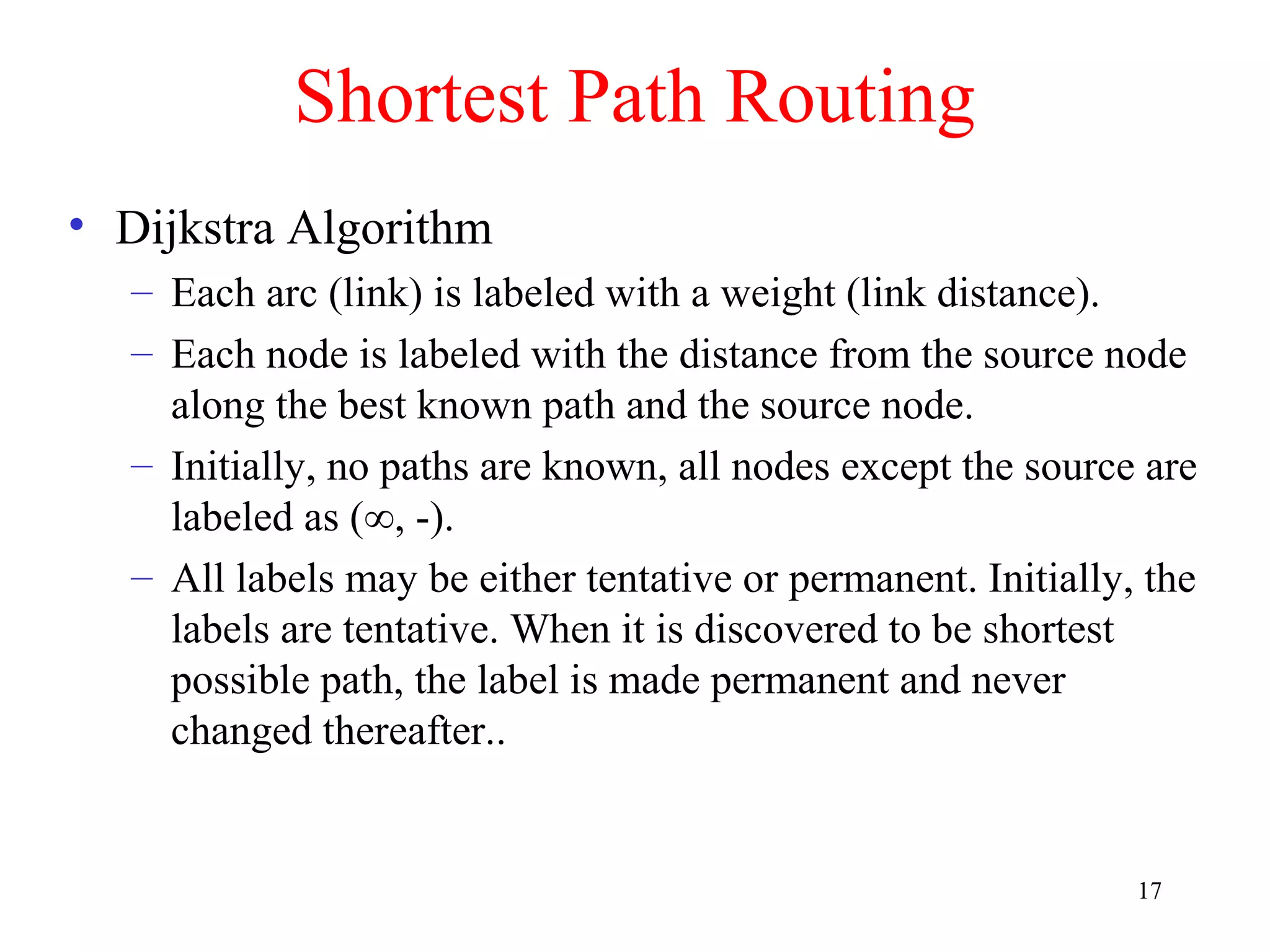 17
Shortest Path Routing
• Dijkstra Algorithm
– Each arc (link) is labeled with a weight (link distance).
– Each node is labeled with the distance from the source node
along the best known path and the source node.
– Initially, no paths are known, all nodes except the source are
labeled as (∞, -).
– All labels may be either tentative or permanent. Initially, the
labels are tentative. When it is discovered to be shortest
possible path, the label is made permanent and never
changed thereafter..
 