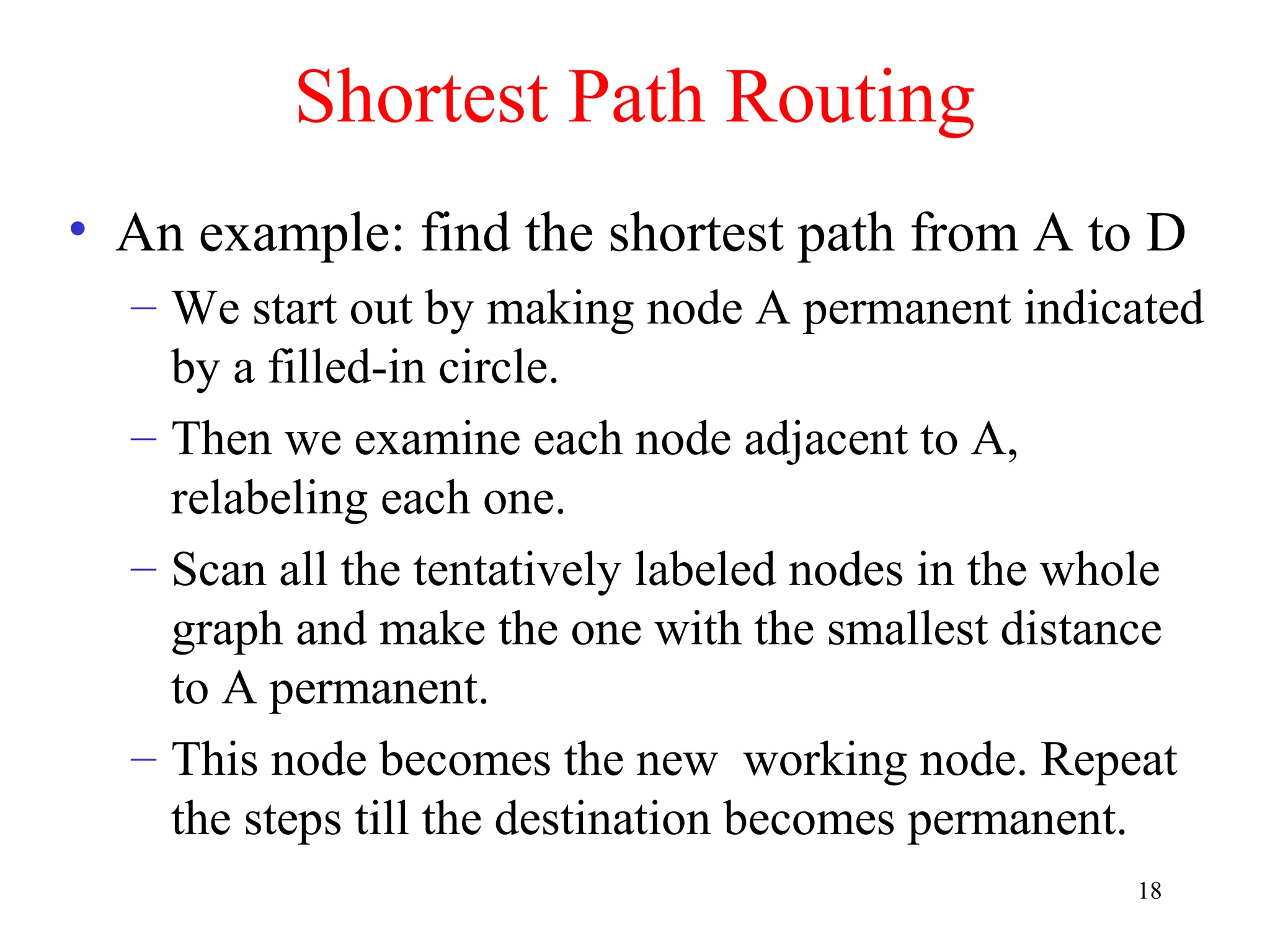 18
Shortest Path Routing
• An example: find the shortest path from A to D
– We start out by making node A permanent indicated
by a filled-in circle.
– Then we examine each node adjacent to A,
relabeling each one.
– Scan all the tentatively labeled nodes in the whole
graph and make the one with the smallest distance
to A permanent.
– This node becomes the new working node. Repeat
the steps till the destination becomes permanent.
 