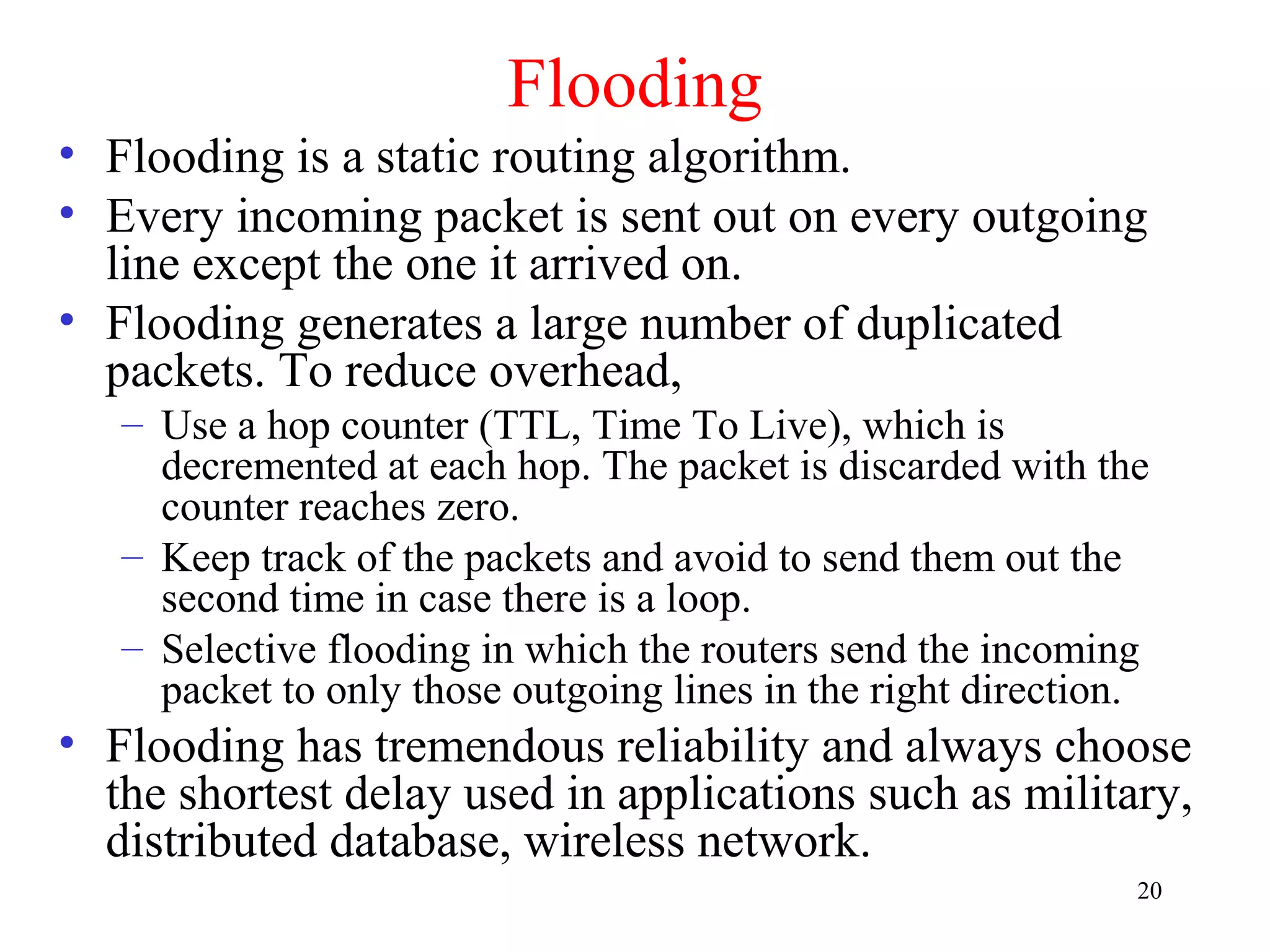 20
Flooding
• Flooding is a static routing algorithm.
• Every incoming packet is sent out on every outgoing
line except the one it arrived on.
• Flooding generates a large number of duplicated
packets. To reduce overhead,
– Use a hop counter (TTL, Time To Live), which is
decremented at each hop. The packet is discarded with the
counter reaches zero.
– Keep track of the packets and avoid to send them out the
second time in case there is a loop.
– Selective flooding in which the routers send the incoming
packet to only those outgoing lines in the right direction.
• Flooding has tremendous reliability and always choose
the shortest delay used in applications such as military,
distributed database, wireless network.
 