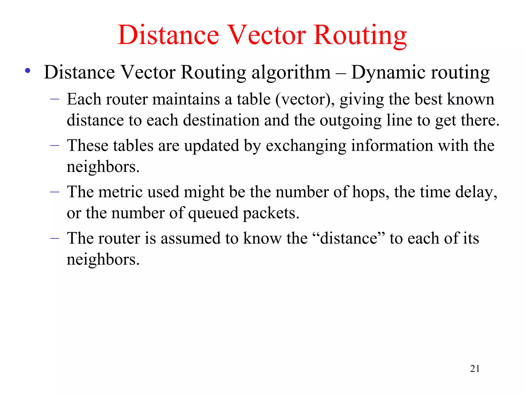 21
Distance Vector Routing
• Distance Vector Routing algorithm – Dynamic routing
– Each router maintains a table (vector), giving the best known
distance to each destination and the outgoing line to get there.
– These tables are updated by exchanging information with the
neighbors.
– The metric used might be the number of hops, the time delay,
or the number of queued packets.
– The router is assumed to know the “distance” to each of its
neighbors.
 