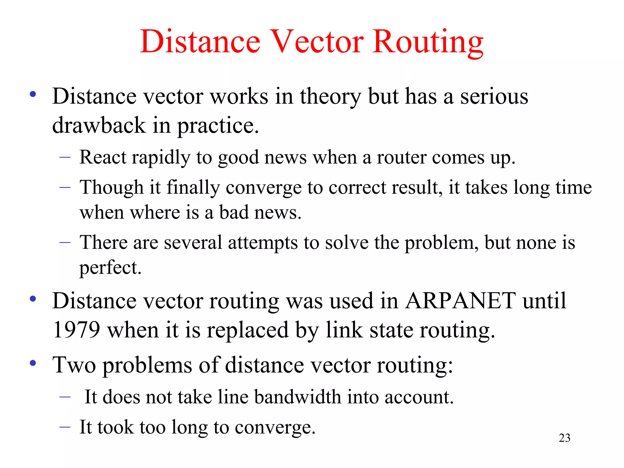 23
Distance Vector Routing
• Distance vector works in theory but has a serious
drawback in practice.
– React rapidly to good news when a router comes up.
– Though it finally converge to correct result, it takes long time
when where is a bad news.
– There are several attempts to solve the problem, but none is
perfect.
• Distance vector routing was used in ARPANET until
1979 when it is replaced by link state routing.
• Two problems of distance vector routing:
– It does not take line bandwidth into account.
– It took too long to converge.
 