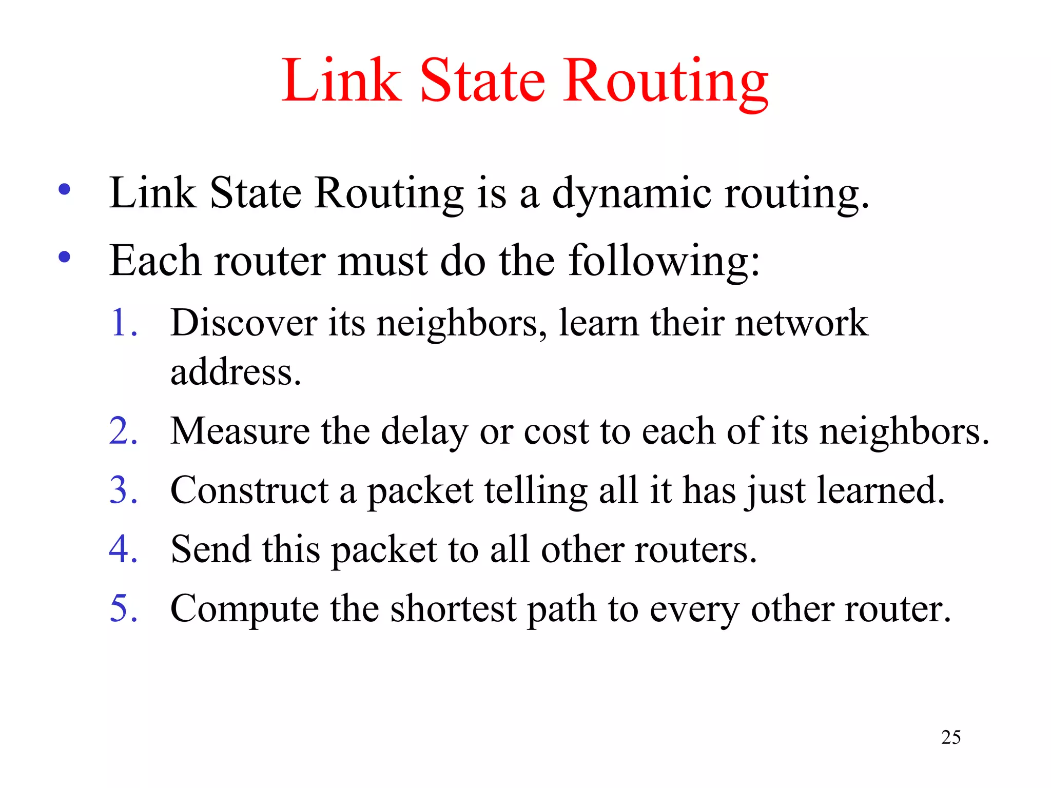 25
Link State Routing
• Link State Routing is a dynamic routing.
• Each router must do the following:
1. Discover its neighbors, learn their network
address.
2. Measure the delay or cost to each of its neighbors.
3. Construct a packet telling all it has just learned.
4. Send this packet to all other routers.
5. Compute the shortest path to every other router.
 