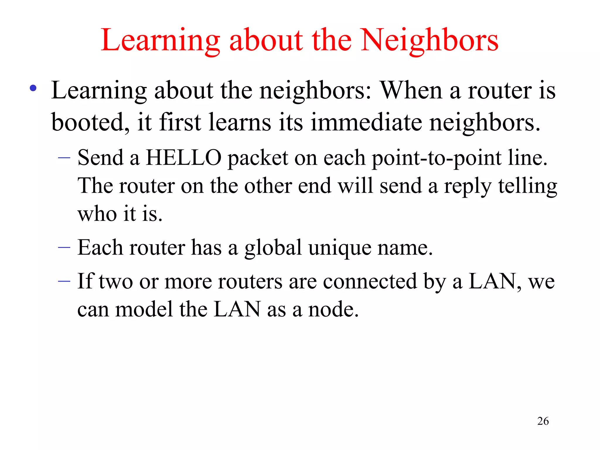 26
Learning about the Neighbors
• Learning about the neighbors: When a router is
booted, it first learns its immediate neighbors.
– Send a HELLO packet on each point-to-point line.
The router on the other end will send a reply telling
who it is.
– Each router has a global unique name.
– If two or more routers are connected by a LAN, we
can model the LAN as a node.
 