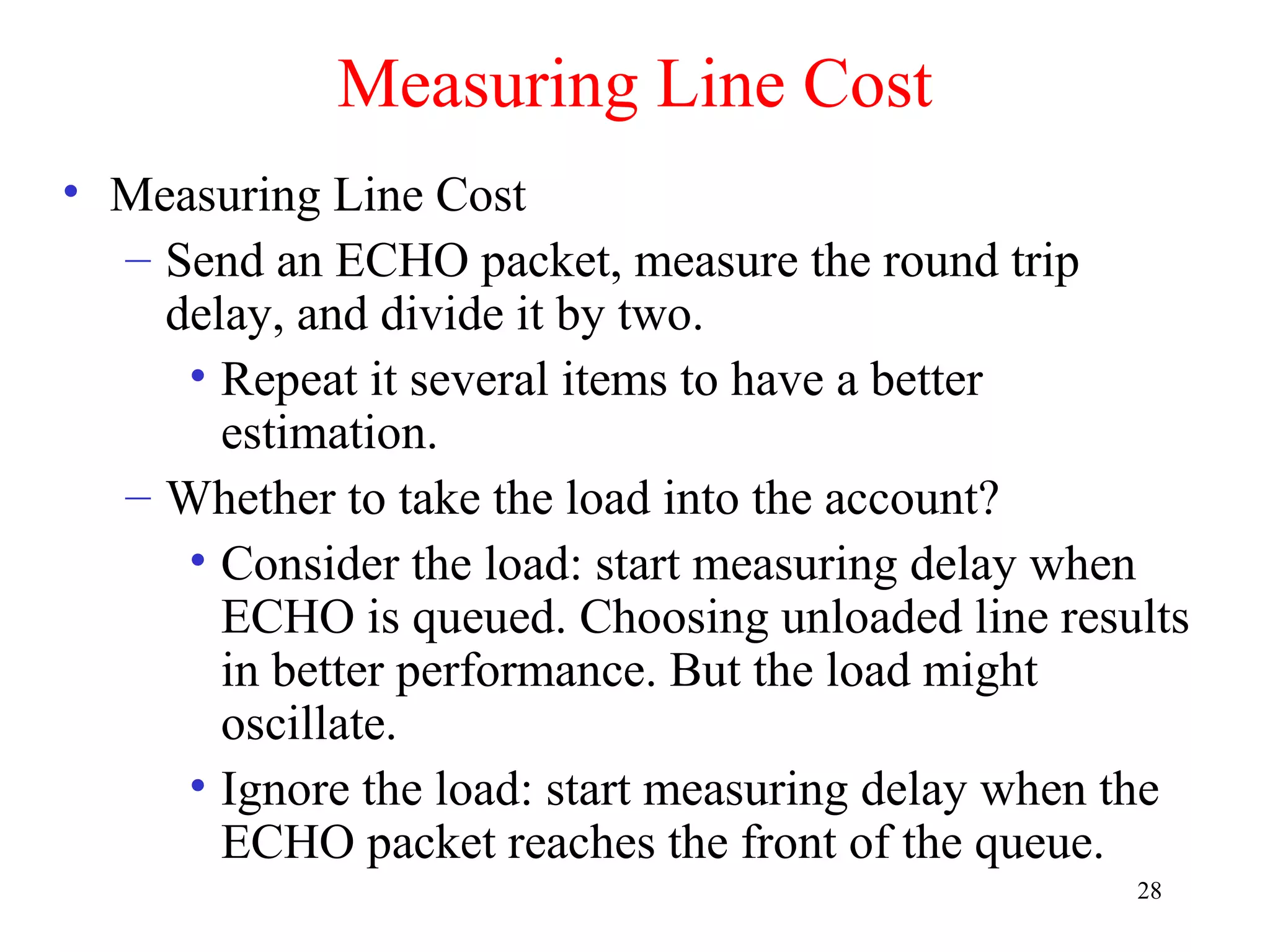 28
Measuring Line Cost
• Measuring Line Cost
– Send an ECHO packet, measure the round trip
delay, and divide it by two.
• Repeat it several items to have a better
estimation.
– Whether to take the load into the account?
• Consider the load: start measuring delay when
ECHO is queued. Choosing unloaded line results
in better performance. But the load might
oscillate.
• Ignore the load: start measuring delay when the
ECHO packet reaches the front of the queue.
 