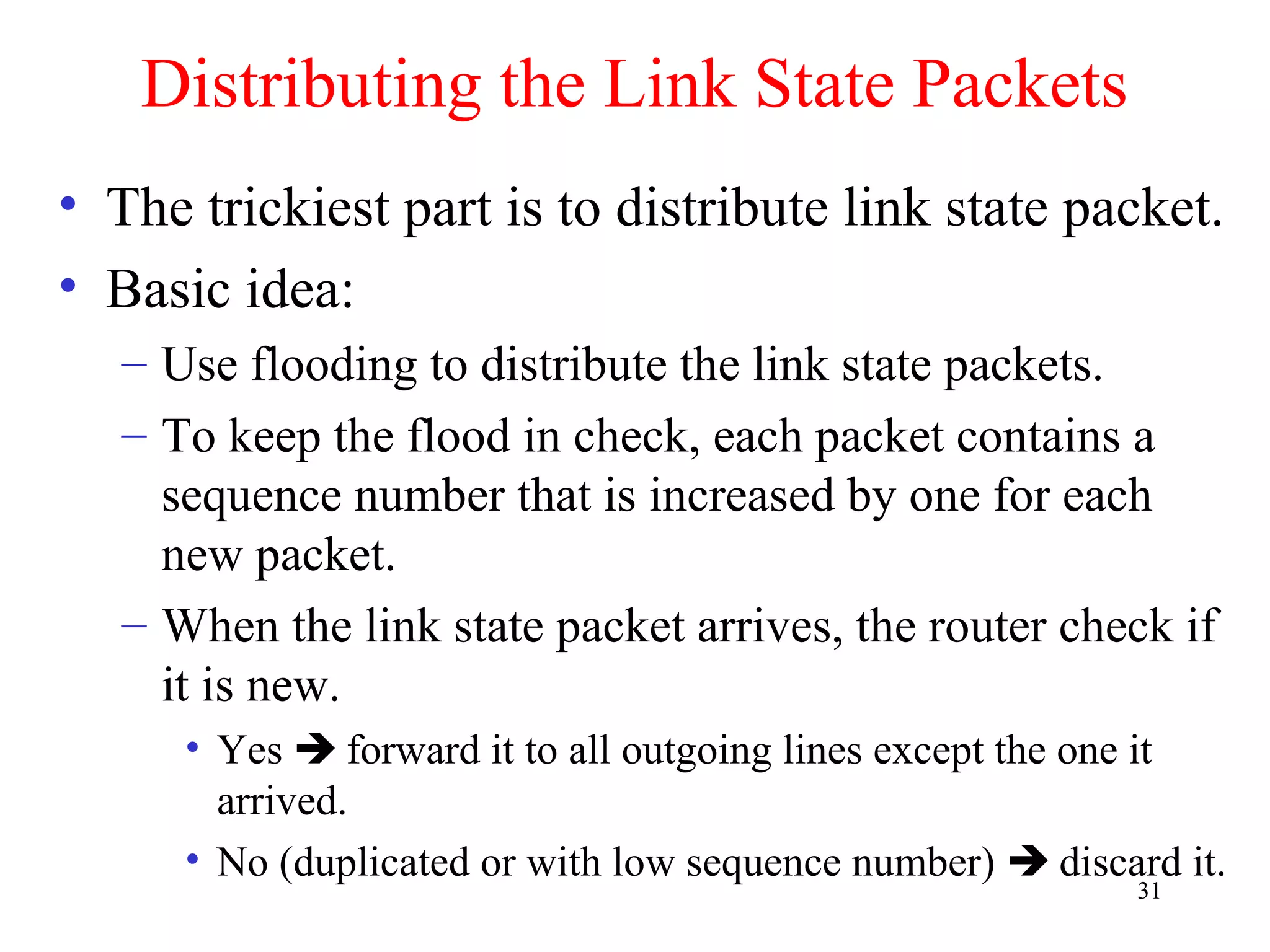 31
Distributing the Link State Packets
• The trickiest part is to distribute link state packet.
• Basic idea:
– Use flooding to distribute the link state packets.
– To keep the flood in check, each packet contains a
sequence number that is increased by one for each
new packet.
– When the link state packet arrives, the router check if
it is new.
• Yes  forward it to all outgoing lines except the one it
arrived.
• No (duplicated or with low sequence number)  discard it.
 