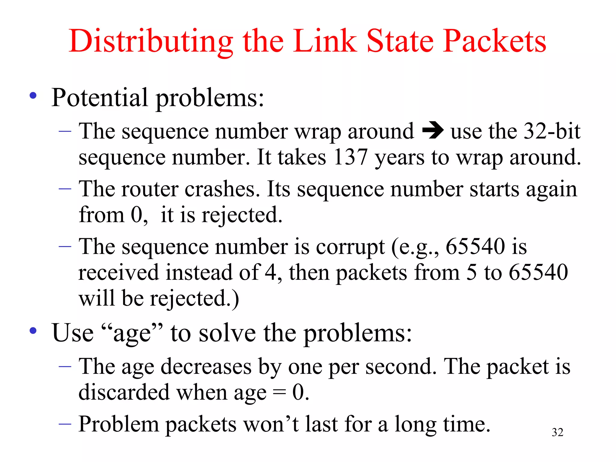 32
Distributing the Link State Packets
• Potential problems:
– The sequence number wrap around  use the 32-bit
sequence number. It takes 137 years to wrap around.
– The router crashes. Its sequence number starts again
from 0, it is rejected.
– The sequence number is corrupt (e.g., 65540 is
received instead of 4, then packets from 5 to 65540
will be rejected.)
• Use “age” to solve the problems:
– The age decreases by one per second. The packet is
discarded when age = 0.
– Problem packets won’t last for a long time.
 
