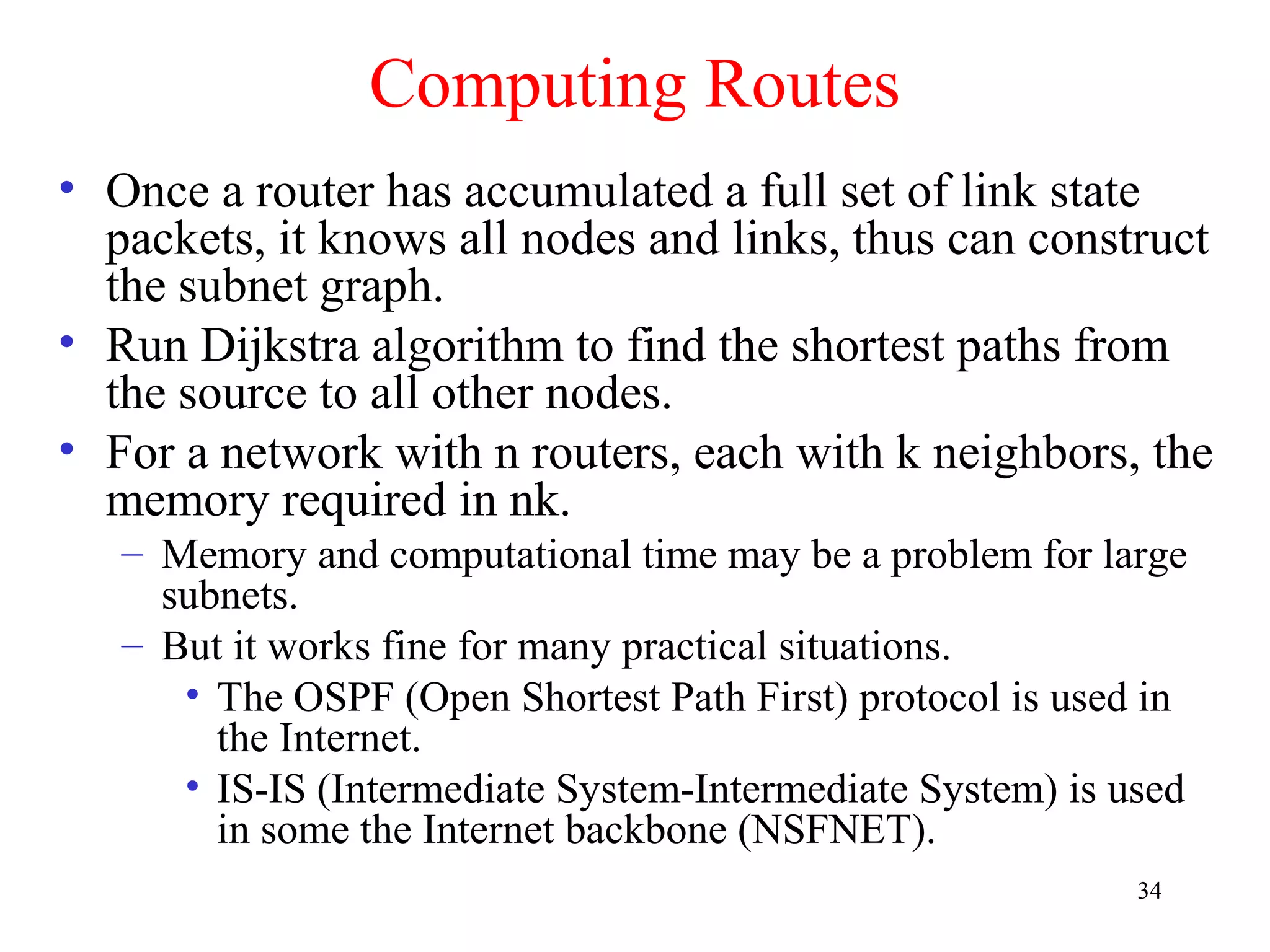 34
Computing Routes
• Once a router has accumulated a full set of link state
packets, it knows all nodes and links, thus can construct
the subnet graph.
• Run Dijkstra algorithm to find the shortest paths from
the source to all other nodes.
• For a network with n routers, each with k neighbors, the
memory required in nk.
– Memory and computational time may be a problem for large
subnets.
– But it works fine for many practical situations.
• The OSPF (Open Shortest Path First) protocol is used in
the Internet.
• IS-IS (Intermediate System-Intermediate System) is used
in some the Internet backbone (NSFNET).
 