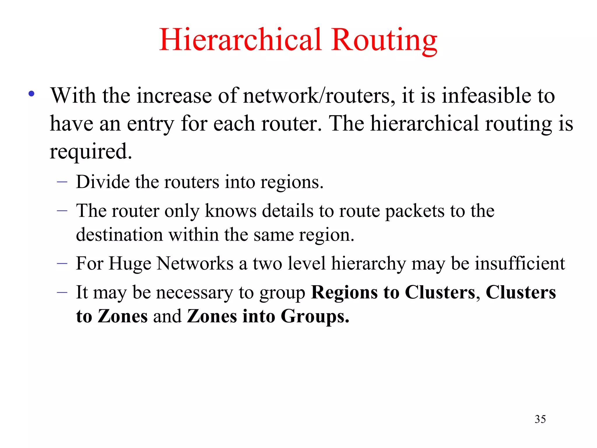 35
Hierarchical Routing
• With the increase of network/routers, it is infeasible to
have an entry for each router. The hierarchical routing is
required.
– Divide the routers into regions.
– The router only knows details to route packets to the
destination within the same region.
– For Huge Networks a two level hierarchy may be insufficient
– It may be necessary to group Regions to Clusters, Clusters
to Zones and Zones into Groups.
 