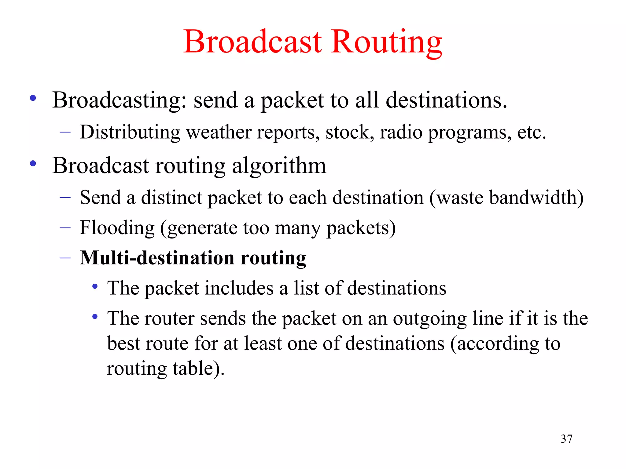 37
Broadcast Routing
• Broadcasting: send a packet to all destinations.
– Distributing weather reports, stock, radio programs, etc.
• Broadcast routing algorithm
– Send a distinct packet to each destination (waste bandwidth)
– Flooding (generate too many packets)
– Multi-destination routing
• The packet includes a list of destinations
• The router sends the packet on an outgoing line if it is the
best route for at least one of destinations (according to
routing table).
 