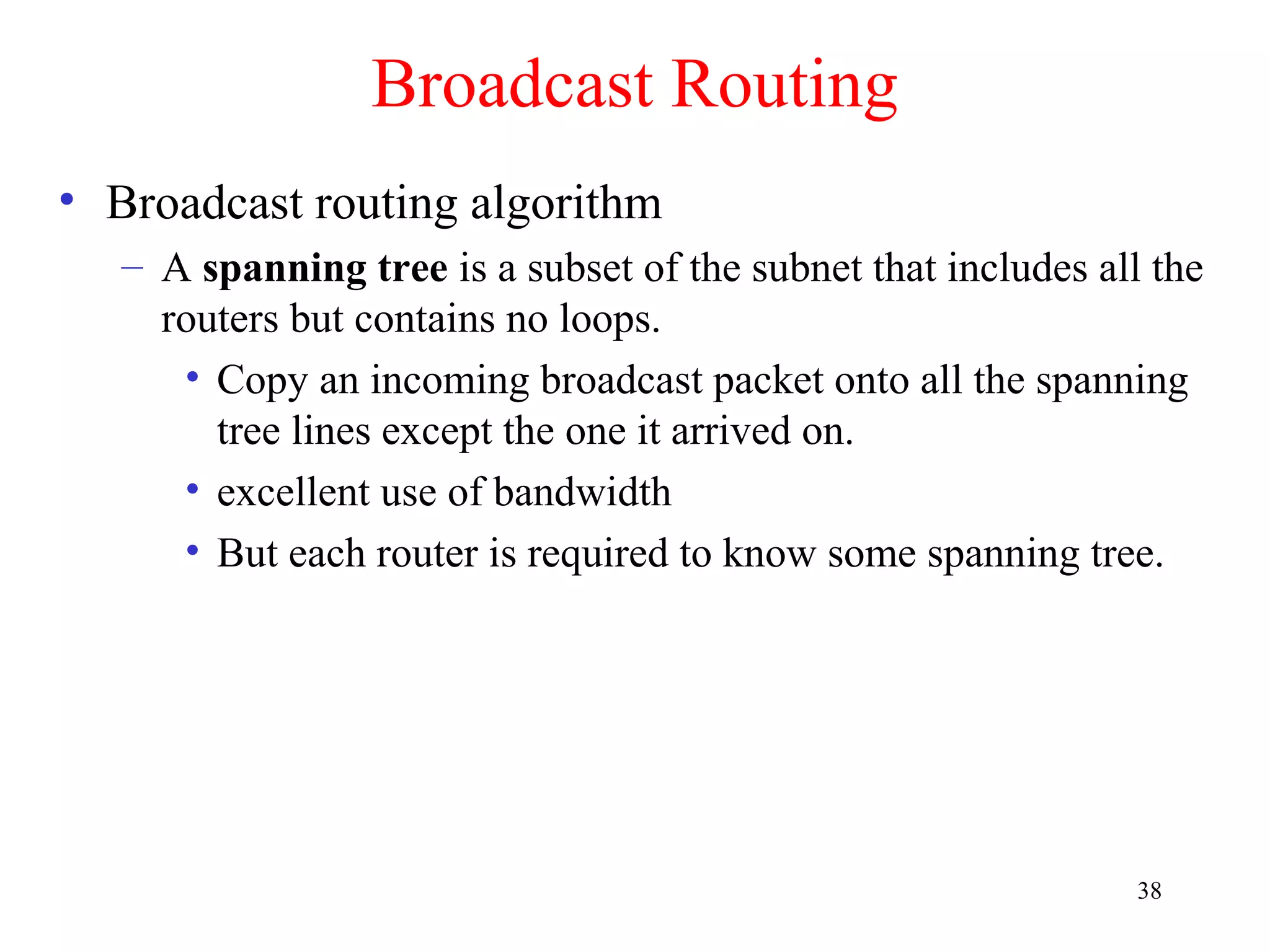 38
Broadcast Routing
• Broadcast routing algorithm
– A spanning tree is a subset of the subnet that includes all the
routers but contains no loops.
• Copy an incoming broadcast packet onto all the spanning
tree lines except the one it arrived on.
• excellent use of bandwidth
• But each router is required to know some spanning tree.
 