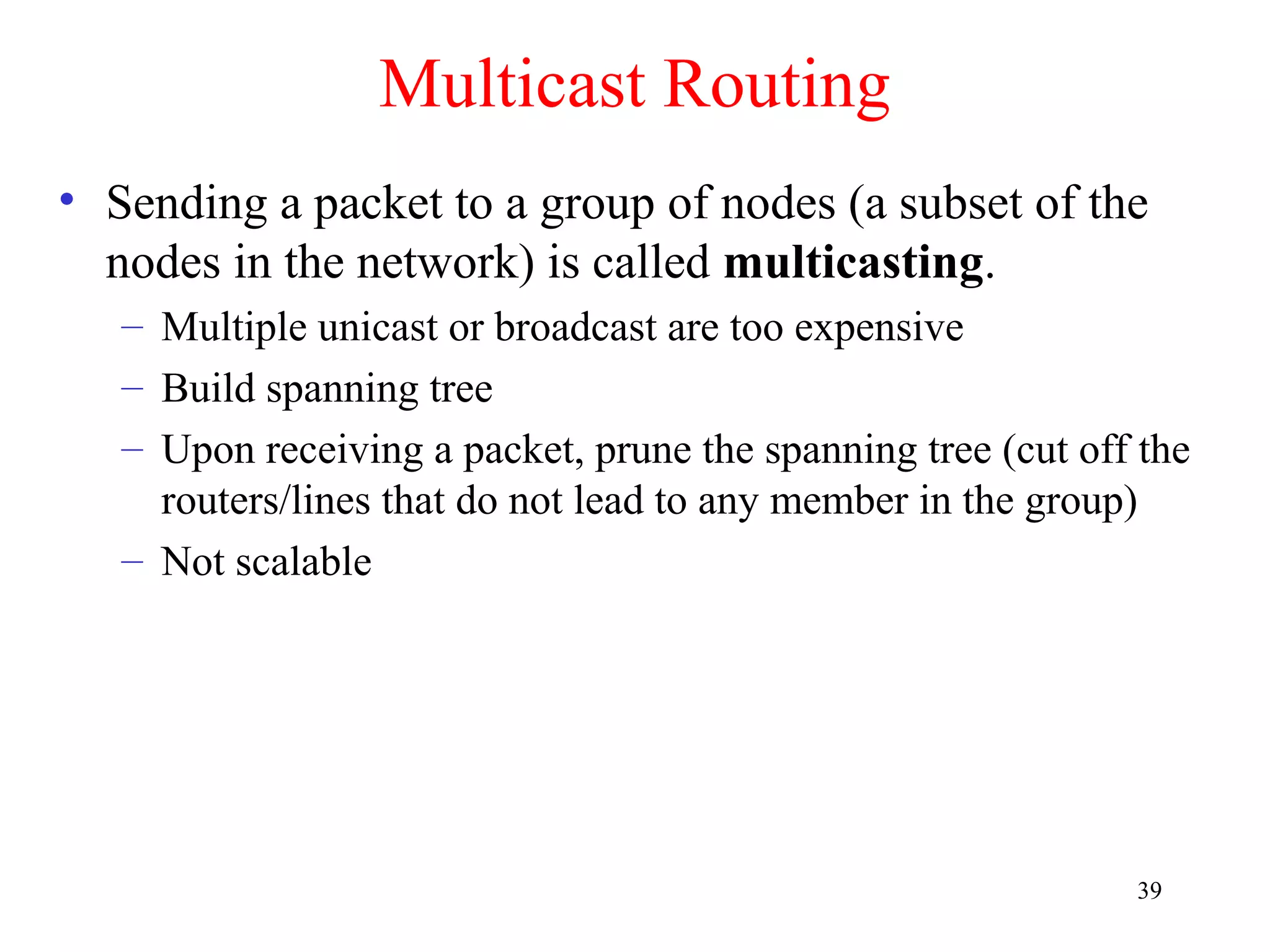 39
Multicast Routing
• Sending a packet to a group of nodes (a subset of the
nodes in the network) is called multicasting.
– Multiple unicast or broadcast are too expensive
– Build spanning tree
– Upon receiving a packet, prune the spanning tree (cut off the
routers/lines that do not lead to any member in the group)
– Not scalable
 