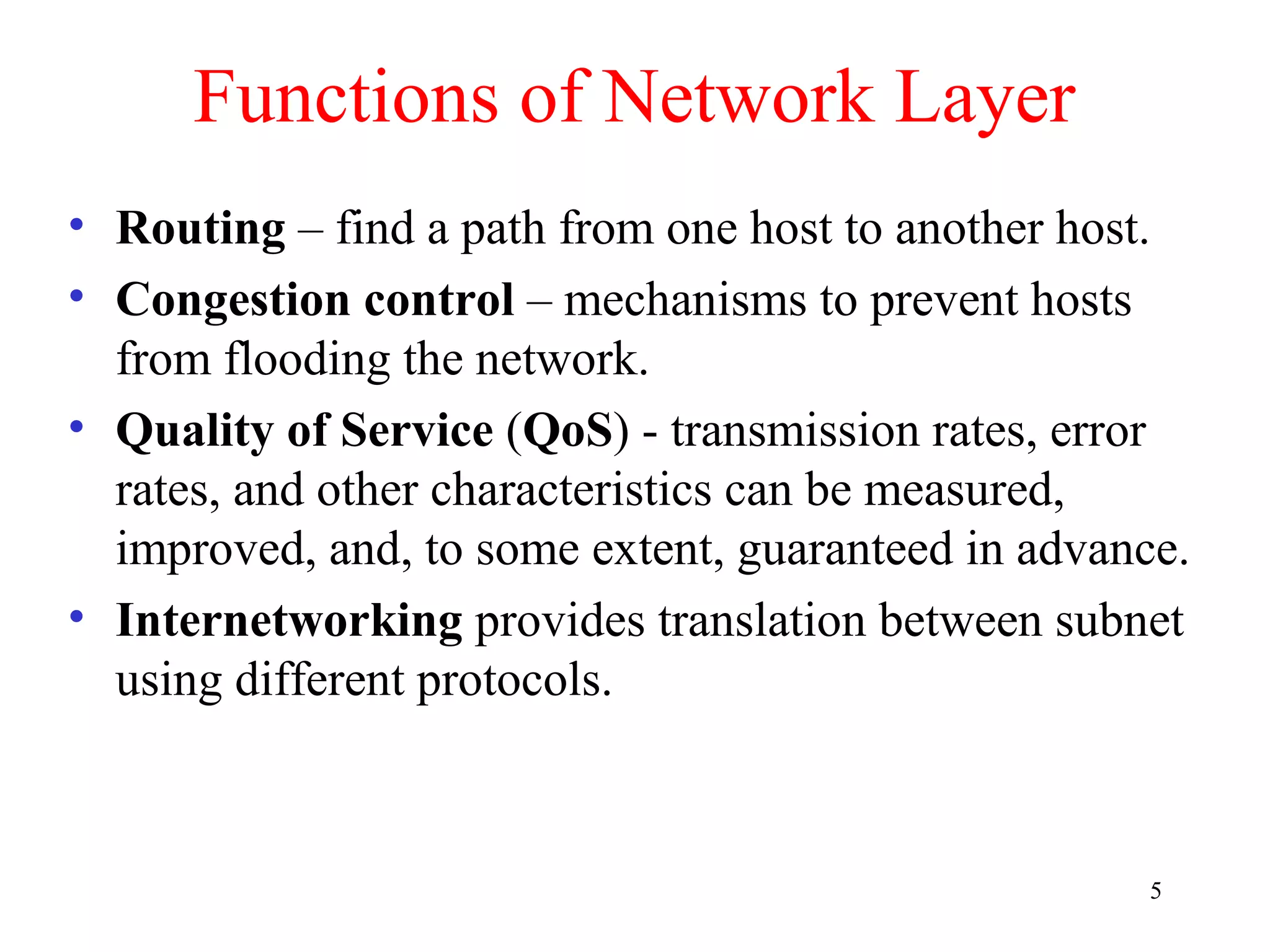 5
Functions of Network Layer
• Routing – find a path from one host to another host.
• Congestion control – mechanisms to prevent hosts
from flooding the network.
• Quality of Service (QoS) - transmission rates, error
rates, and other characteristics can be measured,
improved, and, to some extent, guaranteed in advance.
• Internetworking provides translation between subnet
using different protocols.
 