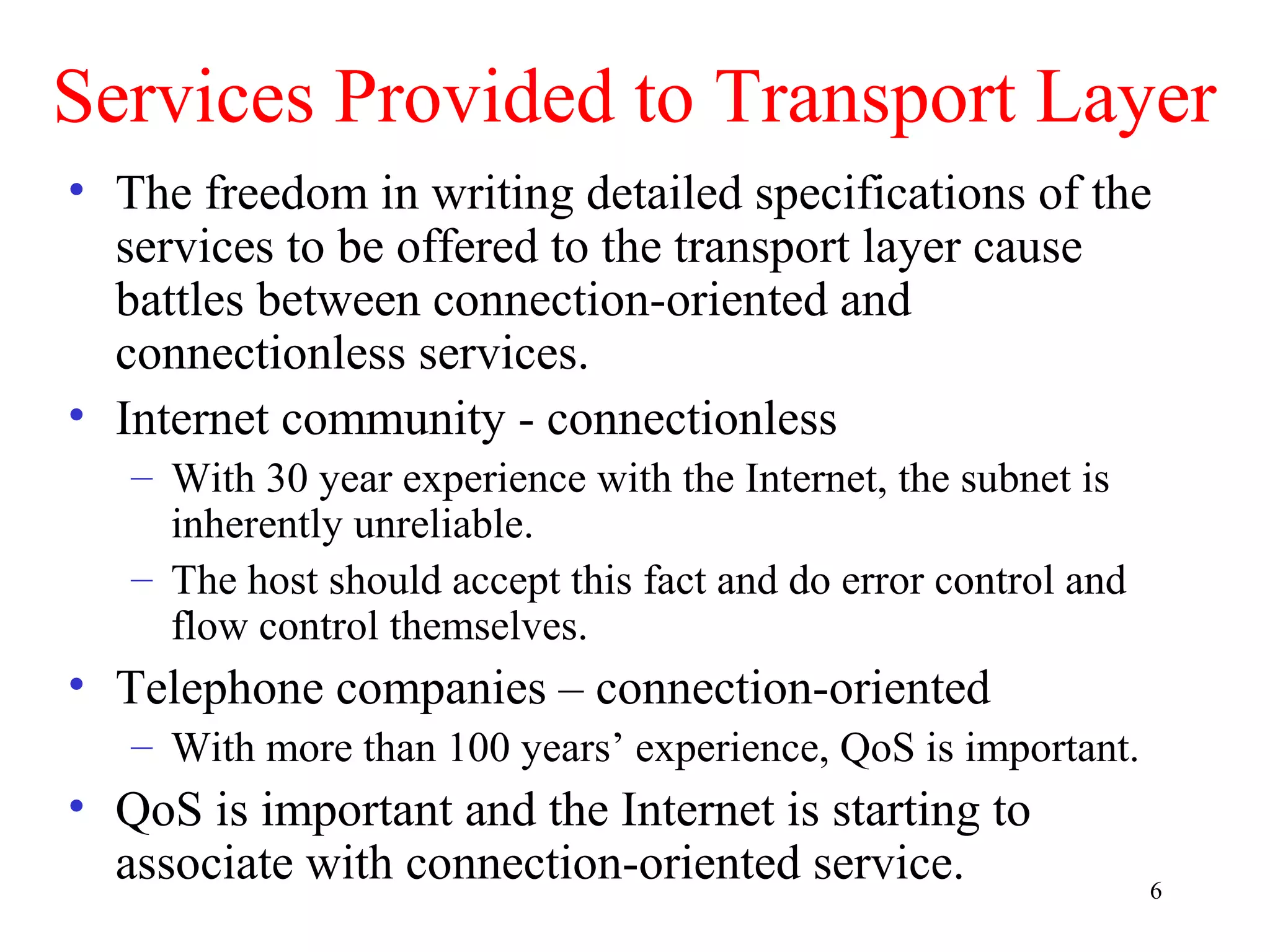 6
Services Provided to Transport Layer
• The freedom in writing detailed specifications of the
services to be offered to the transport layer cause
battles between connection-oriented and
connectionless services.
• Internet community - connectionless
– With 30 year experience with the Internet, the subnet is
inherently unreliable.
– The host should accept this fact and do error control and
flow control themselves.
• Telephone companies – connection-oriented
– With more than 100 years’ experience, QoS is important.
• QoS is important and the Internet is starting to
associate with connection-oriented service.
 