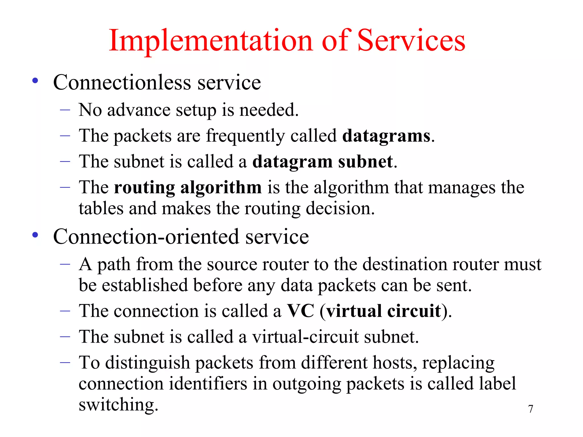 7
Implementation of Services
• Connectionless service
– No advance setup is needed.
– The packets are frequently called datagrams.
– The subnet is called a datagram subnet.
– The routing algorithm is the algorithm that manages the
tables and makes the routing decision.
• Connection-oriented service
– A path from the source router to the destination router must
be established before any data packets can be sent.
– The connection is called a VC (virtual circuit).
– The subnet is called a virtual-circuit subnet.
– To distinguish packets from different hosts, replacing
connection identifiers in outgoing packets is called label
switching.
 