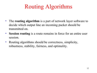 12
Routing Algorithms
• The routing algorithm is a part of network layer software to
decide which output line an incoming packet should be
transmitted on.
• Session routing is a route remains in force for an entire user
session.
• Routing algorithms should be correctness, simplicity,
robustness, stability, fairness, and optimality.
 