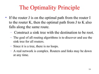 14
The Optimality Principle
• If the router J is on the optimal path from the router I
to the router K, then the optimal path from J to K also
falls along the same route.
– Construct a sink tree with the destination to be root.
– The goal of all routing algorithms is to discover and use the
sink tree for all routers.
– Since it is a tree, there is no loops.
– A real network is complex. Routers and links may be down
at any time.
 