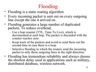 20
Flooding
• Flooding is a static routing algorithm.
• Every incoming packet is sent out on every outgoing
line except the one it arrived on.
• Flooding generates a large number of duplicated
packets. To reduce overhead,
– Use a hop counter (TTL, Time To Live), which is
decremented at each hop. The packet is discarded with the
counter reaches zero.
– Keep track of the packets and avoid to send them out the
second time in case there is a loop.
– Selective flooding in which the routers send the incoming
packet to only those outgoing lines in the right direction.
• Flooding has tremendous reliability and always choose
the shortest delay used in applications such as military,
distributed database, wireless network.
 