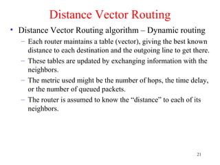 21
Distance Vector Routing
• Distance Vector Routing algorithm – Dynamic routing
– Each router maintains a table (vector), giving the best known
distance to each destination and the outgoing line to get there.
– These tables are updated by exchanging information with the
neighbors.
– The metric used might be the number of hops, the time delay,
or the number of queued packets.
– The router is assumed to know the “distance” to each of its
neighbors.
 