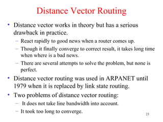 23
Distance Vector Routing
• Distance vector works in theory but has a serious
drawback in practice.
– React rapidly to good news when a router comes up.
– Though it finally converge to correct result, it takes long time
when where is a bad news.
– There are several attempts to solve the problem, but none is
perfect.
• Distance vector routing was used in ARPANET until
1979 when it is replaced by link state routing.
• Two problems of distance vector routing:
– It does not take line bandwidth into account.
– It took too long to converge.
 