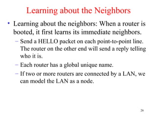 26
Learning about the Neighbors
• Learning about the neighbors: When a router is
booted, it first learns its immediate neighbors.
– Send a HELLO packet on each point-to-point line.
The router on the other end will send a reply telling
who it is.
– Each router has a global unique name.
– If two or more routers are connected by a LAN, we
can model the LAN as a node.
 