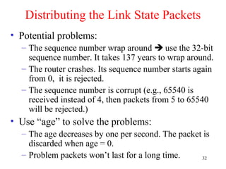 32
Distributing the Link State Packets
• Potential problems:
– The sequence number wrap around  use the 32-bit
sequence number. It takes 137 years to wrap around.
– The router crashes. Its sequence number starts again
from 0, it is rejected.
– The sequence number is corrupt (e.g., 65540 is
received instead of 4, then packets from 5 to 65540
will be rejected.)
• Use “age” to solve the problems:
– The age decreases by one per second. The packet is
discarded when age = 0.
– Problem packets won’t last for a long time.
 