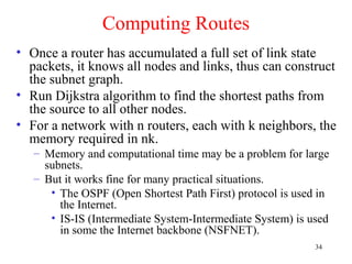 34
Computing Routes
• Once a router has accumulated a full set of link state
packets, it knows all nodes and links, thus can construct
the subnet graph.
• Run Dijkstra algorithm to find the shortest paths from
the source to all other nodes.
• For a network with n routers, each with k neighbors, the
memory required in nk.
– Memory and computational time may be a problem for large
subnets.
– But it works fine for many practical situations.
• The OSPF (Open Shortest Path First) protocol is used in
the Internet.
• IS-IS (Intermediate System-Intermediate System) is used
in some the Internet backbone (NSFNET).
 