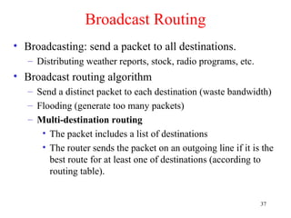 37
Broadcast Routing
• Broadcasting: send a packet to all destinations.
– Distributing weather reports, stock, radio programs, etc.
• Broadcast routing algorithm
– Send a distinct packet to each destination (waste bandwidth)
– Flooding (generate too many packets)
– Multi-destination routing
• The packet includes a list of destinations
• The router sends the packet on an outgoing line if it is the
best route for at least one of destinations (according to
routing table).
 