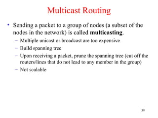 39
Multicast Routing
• Sending a packet to a group of nodes (a subset of the
nodes in the network) is called multicasting.
– Multiple unicast or broadcast are too expensive
– Build spanning tree
– Upon receiving a packet, prune the spanning tree (cut off the
routers/lines that do not lead to any member in the group)
– Not scalable
 