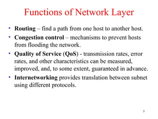 5
Functions of Network Layer
• Routing – find a path from one host to another host.
• Congestion control – mechanisms to prevent hosts
from flooding the network.
• Quality of Service (QoS) - transmission rates, error
rates, and other characteristics can be measured,
improved, and, to some extent, guaranteed in advance.
• Internetworking provides translation between subnet
using different protocols.
 