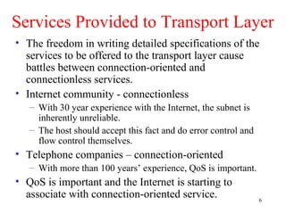 6
Services Provided to Transport Layer
• The freedom in writing detailed specifications of the
services to be offered to the transport layer cause
battles between connection-oriented and
connectionless services.
• Internet community - connectionless
– With 30 year experience with the Internet, the subnet is
inherently unreliable.
– The host should accept this fact and do error control and
flow control themselves.
• Telephone companies – connection-oriented
– With more than 100 years’ experience, QoS is important.
• QoS is important and the Internet is starting to
associate with connection-oriented service.
 