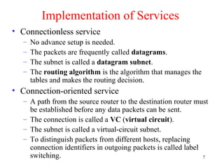 7
Implementation of Services
• Connectionless service
– No advance setup is needed.
– The packets are frequently called datagrams.
– The subnet is called a datagram subnet.
– The routing algorithm is the algorithm that manages the
tables and makes the routing decision.
• Connection-oriented service
– A path from the source router to the destination router must
be established before any data packets can be sent.
– The connection is called a VC (virtual circuit).
– The subnet is called a virtual-circuit subnet.
– To distinguish packets from different hosts, replacing
connection identifiers in outgoing packets is called label
switching.
 