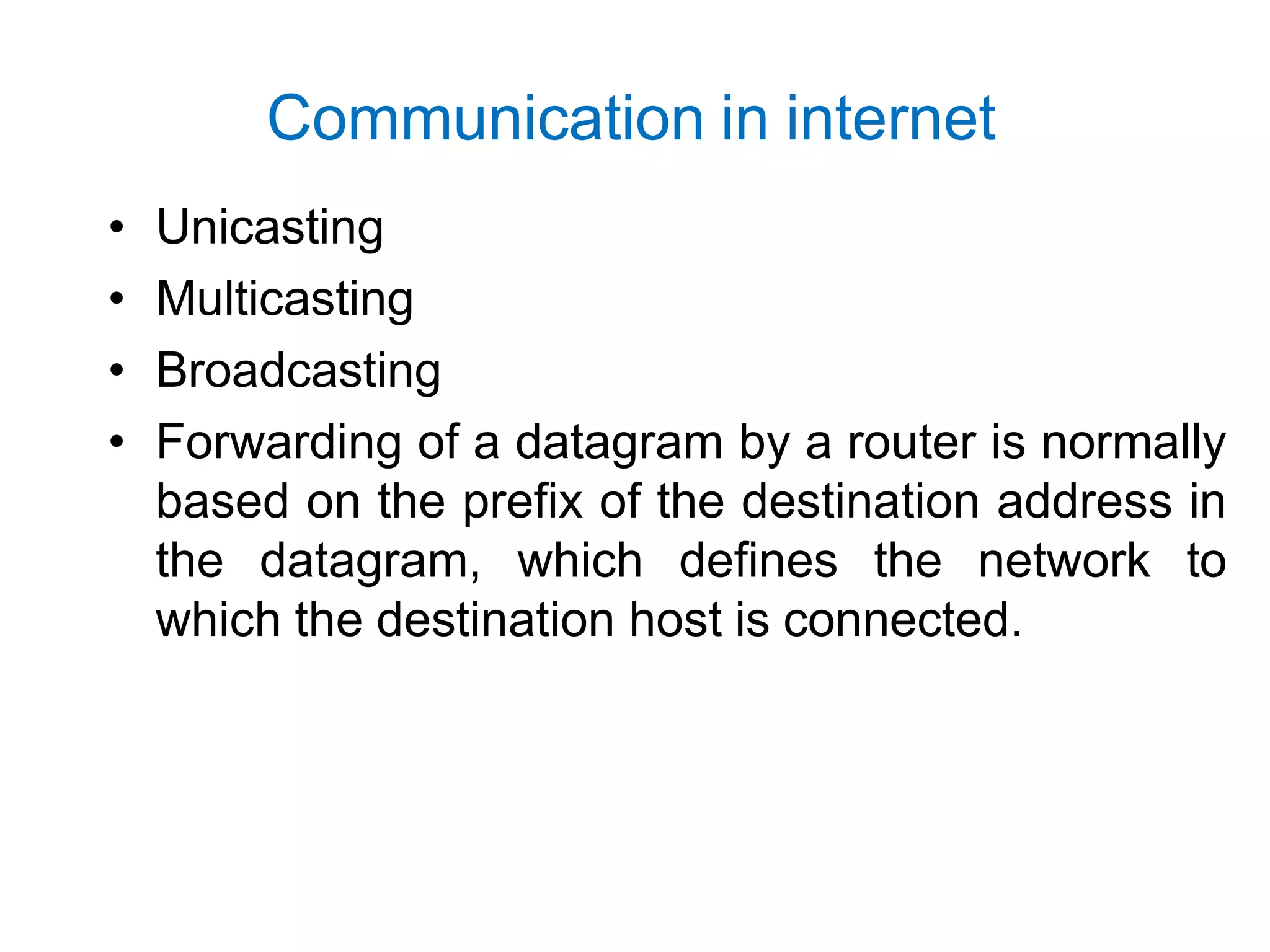 Communication in internet
• Unicasting
• Multicasting
• Broadcasting
• Forwarding of a datagram by a router is normally
based on the prefix of the destination address in
the datagram, which defines the network to
which the destination host is connected.
 