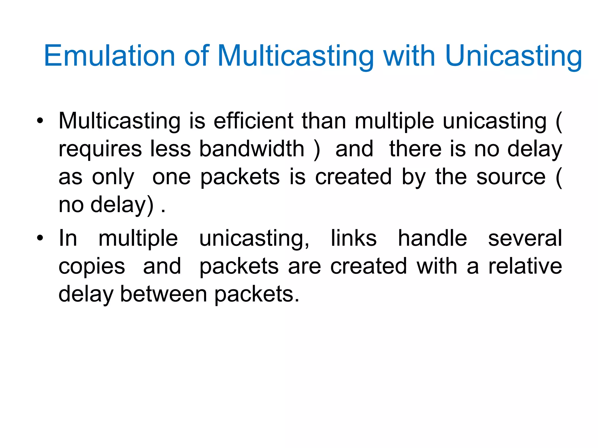 Emulation of Multicasting with Unicasting
• Multicasting is efficient than multiple unicasting (
requires less bandwidth ) and there is no delay
as only one packets is created by the source (
no delay) .
• In multiple unicasting, links handle several
copies and packets are created with a relative
delay between packets.
 