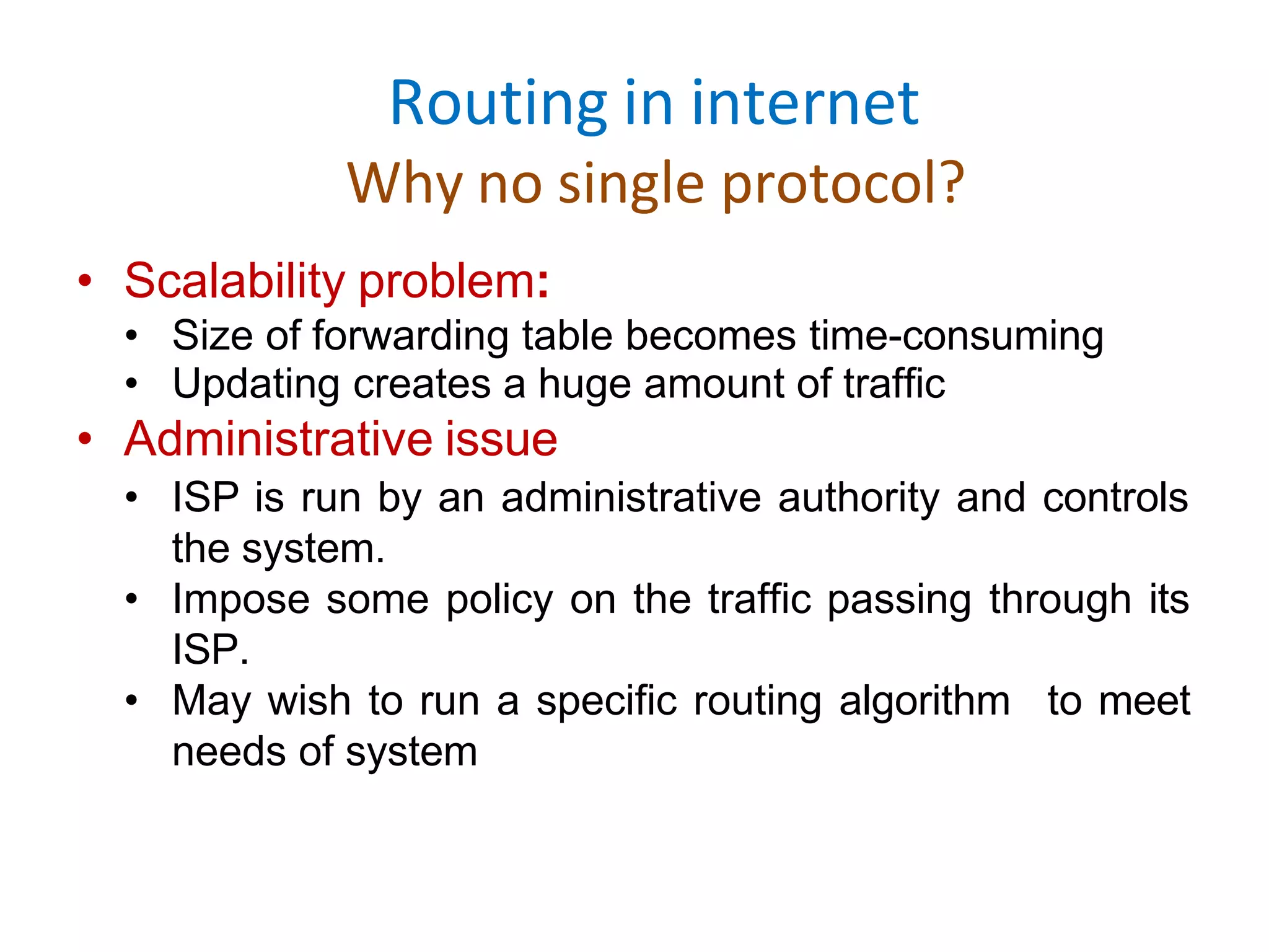 Routing in internet
Why no single protocol?
• Scalability problem:
• Size of forwarding table becomes time-consuming
• Updating creates a huge amount of traffic
• Administrative issue
• ISP is run by an administrative authority and controls
the system.
• Impose some policy on the traffic passing through its
ISP.
• May wish to run a specific routing algorithm to meet
needs of system
 