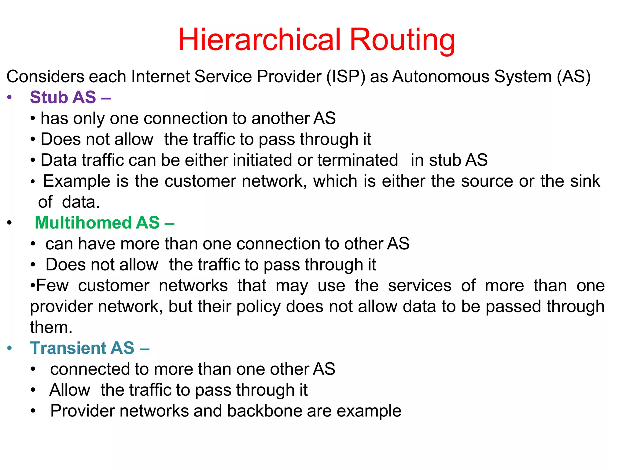 Hierarchical Routing
Considers each Internet Service Provider (ISP) as Autonomous System (AS)
• Stub AS –
• has only one connection to another AS
• Does not allow the traffic to pass through it
• Data traffic can be either initiated or terminated in stub AS
• Example is the customer network, which is either the source or the sink
of data.
• Multihomed AS –
• can have more than one connection to other AS
• Does not allow the traffic to pass through it
•Few customer networks that may use the services of more than one
provider network, but their policy does not allow data to be passed through
them.
• Transient AS –
• connected to more than one other AS
• Allow the traffic to pass through it
• Provider networks and backbone are example
 