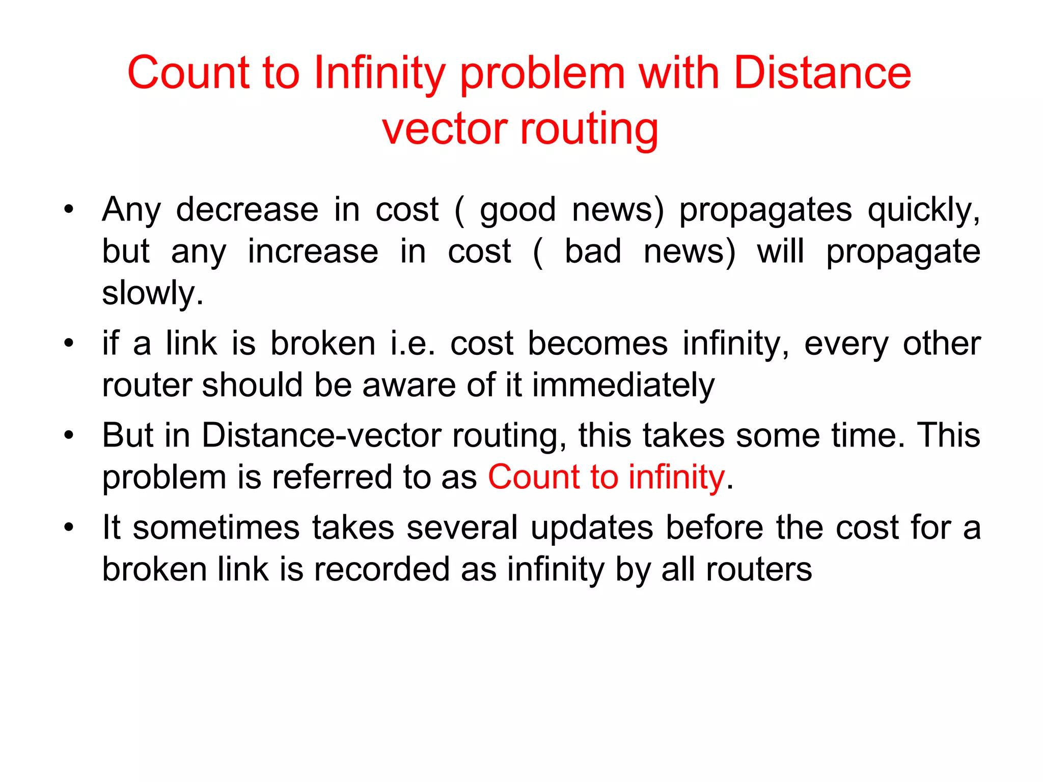 Count to Infinity problem with Distance
vector routing
• Any decrease in cost ( good news) propagates quickly,
but any increase in cost ( bad news) will propagate
slowly.
• if a link is broken i.e. cost becomes infinity, every other
router should be aware of it immediately
• But in Distance-vector routing, this takes some time. This
problem is referred to as Count to infinity.
• It sometimes takes several updates before the cost for a
broken link is recorded as infinity by all routers
 