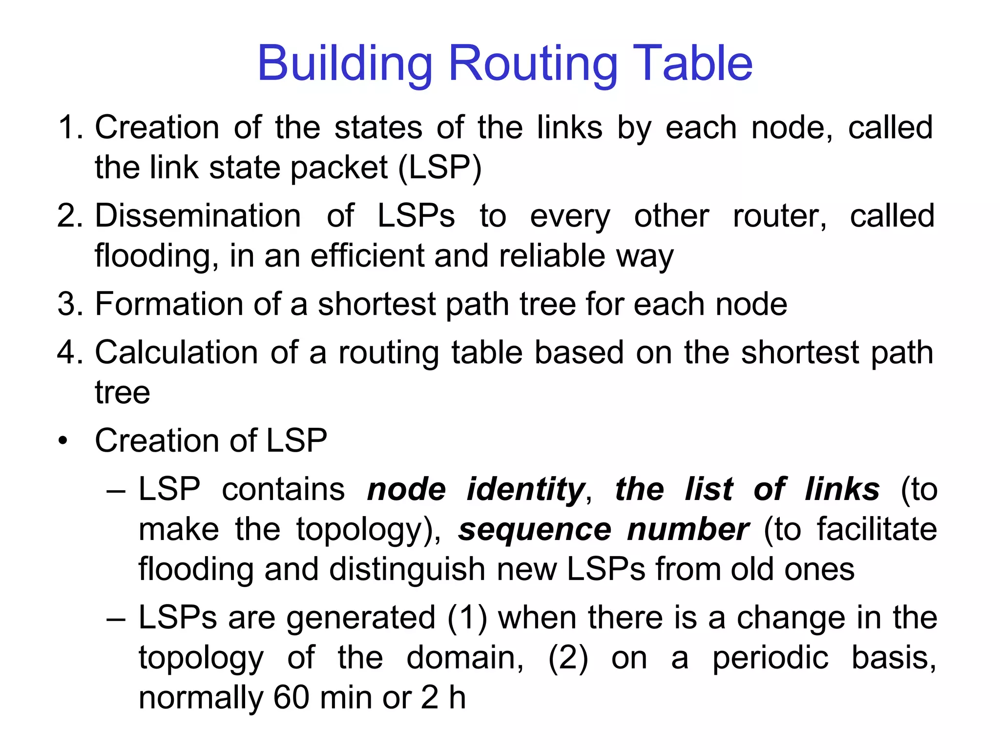 Building Routing Table
1. Creation of the states of the links by each node, called
the link state packet (LSP)
2. Dissemination of LSPs to every other router, called
flooding, in an efficient and reliable way
3. Formation of a shortest path tree for each node
4. Calculation of a routing table based on the shortest path
tree
• Creation of LSP
– LSP contains node identity, the list of links (to
make the topology), sequence number (to facilitate
flooding and distinguish new LSPs from old ones
– LSPs are generated (1) when there is a change in the
topology of the domain, (2) on a periodic basis,
normally 60 min or 2 h
 