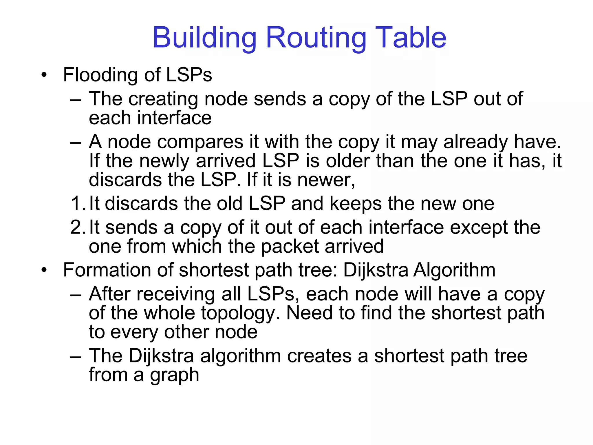Building Routing Table
• Flooding of LSPs
– The creating node sends a copy of the LSP out of
each interface
– A node compares it with the copy it may already have.
If the newly arrived LSP is older than the one it has, it
discards the LSP. If it is newer,
1.It discards the old LSP and keeps the new one
2.It sends a copy of it out of each interface except the
one from which the packet arrived
• Formation of shortest path tree: Dijkstra Algorithm
– After receiving all LSPs, each node will have a copy
of the whole topology. Need to find the shortest path
to every other node
– The Dijkstra algorithm creates a shortest path tree
from a graph
 
