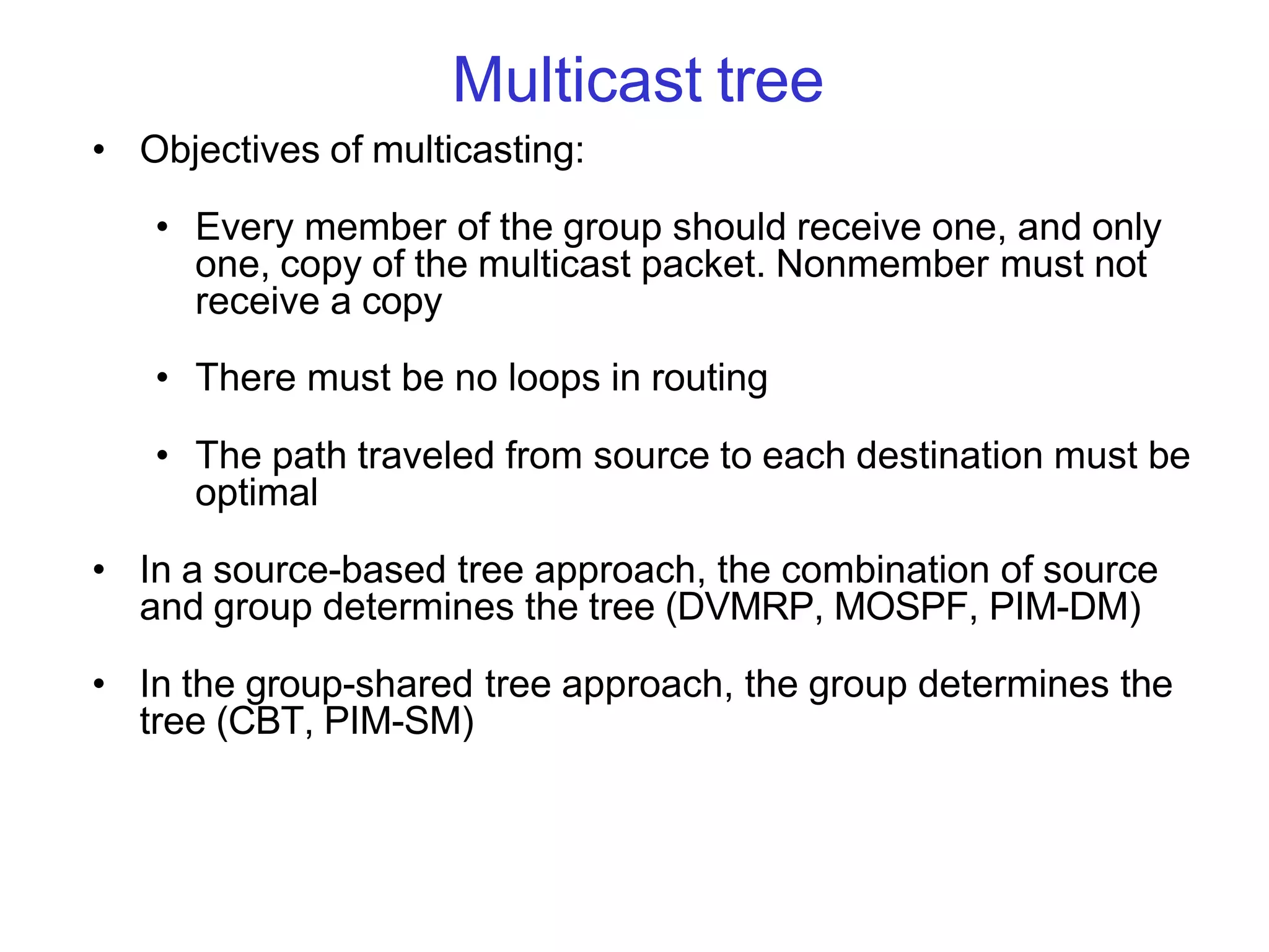 Multicast tree
• Objectives of multicasting:
• Every member of the group should receive one, and only
one, copy of the multicast packet. Nonmember must not
receive a copy
• There must be no loops in routing
• The path traveled from source to each destination must be
optimal
• In a source-based tree approach, the combination of source
and group determines the tree (DVMRP, MOSPF, PIM-DM)
• In the group-shared tree approach, the group determines the
tree (CBT, PIM-SM)
 