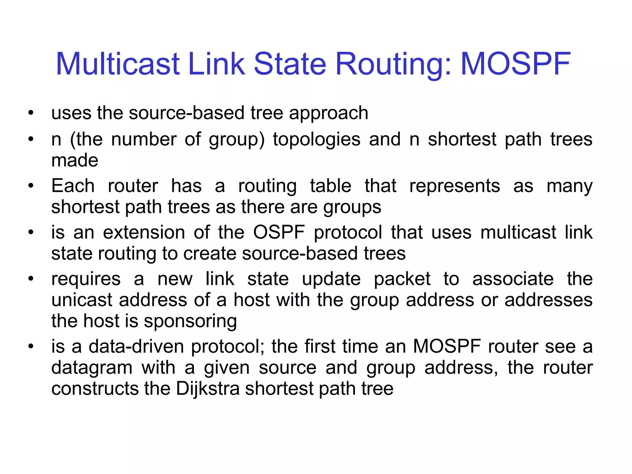 Multicast Link State Routing: MOSPF
• uses the source-based tree approach
• n (the number of group) topologies and n shortest path trees
made
• Each router has a routing table that represents as many
shortest path trees as there are groups
• is an extension of the OSPF protocol that uses multicast link
state routing to create source-based trees
• requires a new link state update packet to associate the
unicast address of a host with the group address or addresses
the host is sponsoring
• is a data-driven protocol; the first time an MOSPF router see a
datagram with a given source and group address, the router
constructs the Dijkstra shortest path tree
 