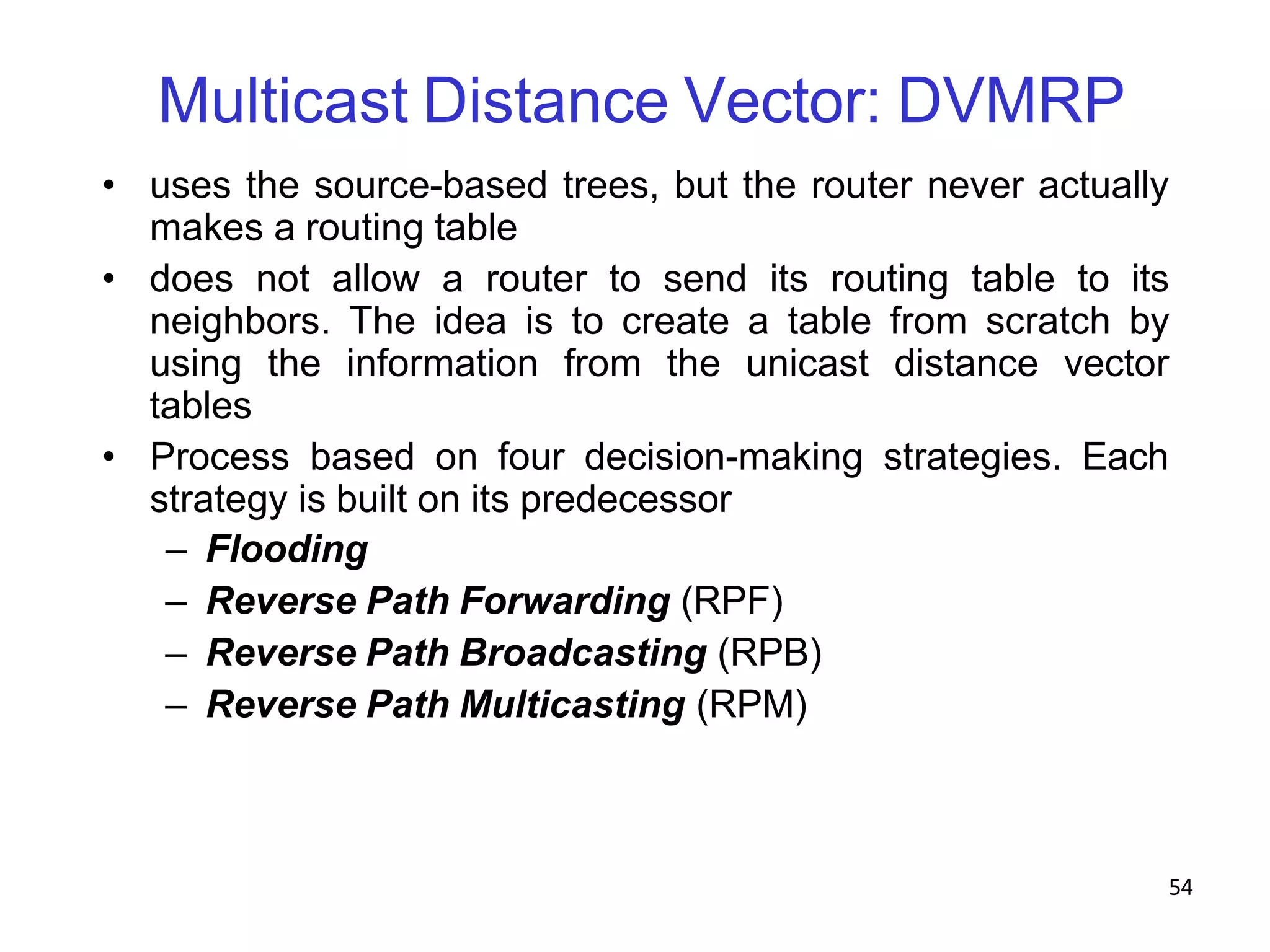 54
Multicast Distance Vector: DVMRP
• uses the source-based trees, but the router never actually
makes a routing table
• does not allow a router to send its routing table to its
neighbors. The idea is to create a table from scratch by
using the information from the unicast distance vector
tables
• Process based on four decision-making strategies. Each
strategy is built on its predecessor
– Flooding
– Reverse Path Forwarding (RPF)
– Reverse Path Broadcasting (RPB)
– Reverse Path Multicasting (RPM)
 