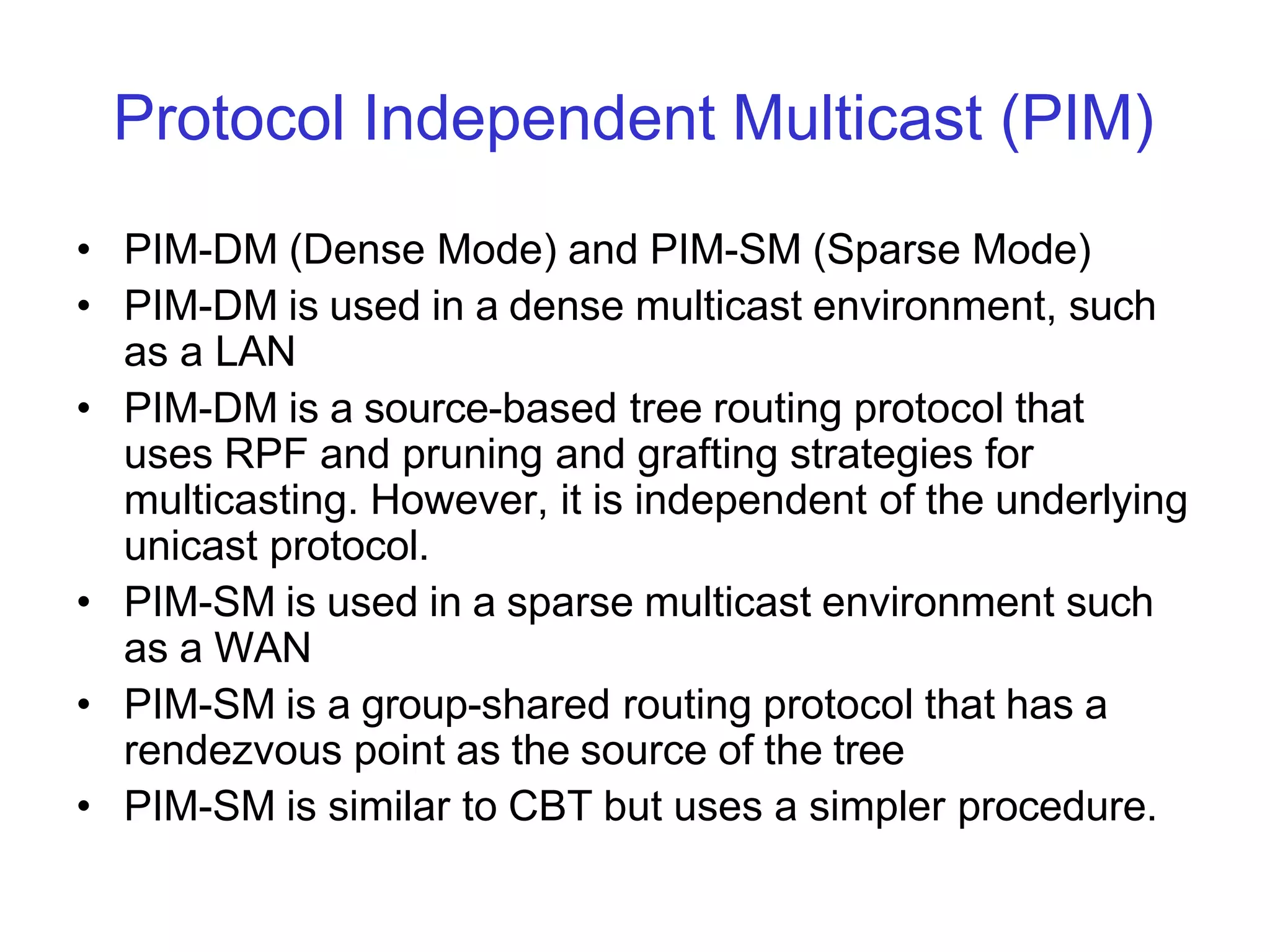 Protocol Independent Multicast (PIM)
• PIM-DM (Dense Mode) and PIM-SM (Sparse Mode)
• PIM-DM is used in a dense multicast environment, such
as a LAN
• PIM-DM is a source-based tree routing protocol that
uses RPF and pruning and grafting strategies for
multicasting. However, it is independent of the underlying
unicast protocol.
• PIM-SM is used in a sparse multicast environment such
as a WAN
• PIM-SM is a group-shared routing protocol that has a
rendezvous point as the source of the tree
• PIM-SM is similar to CBT but uses a simpler procedure.
 
