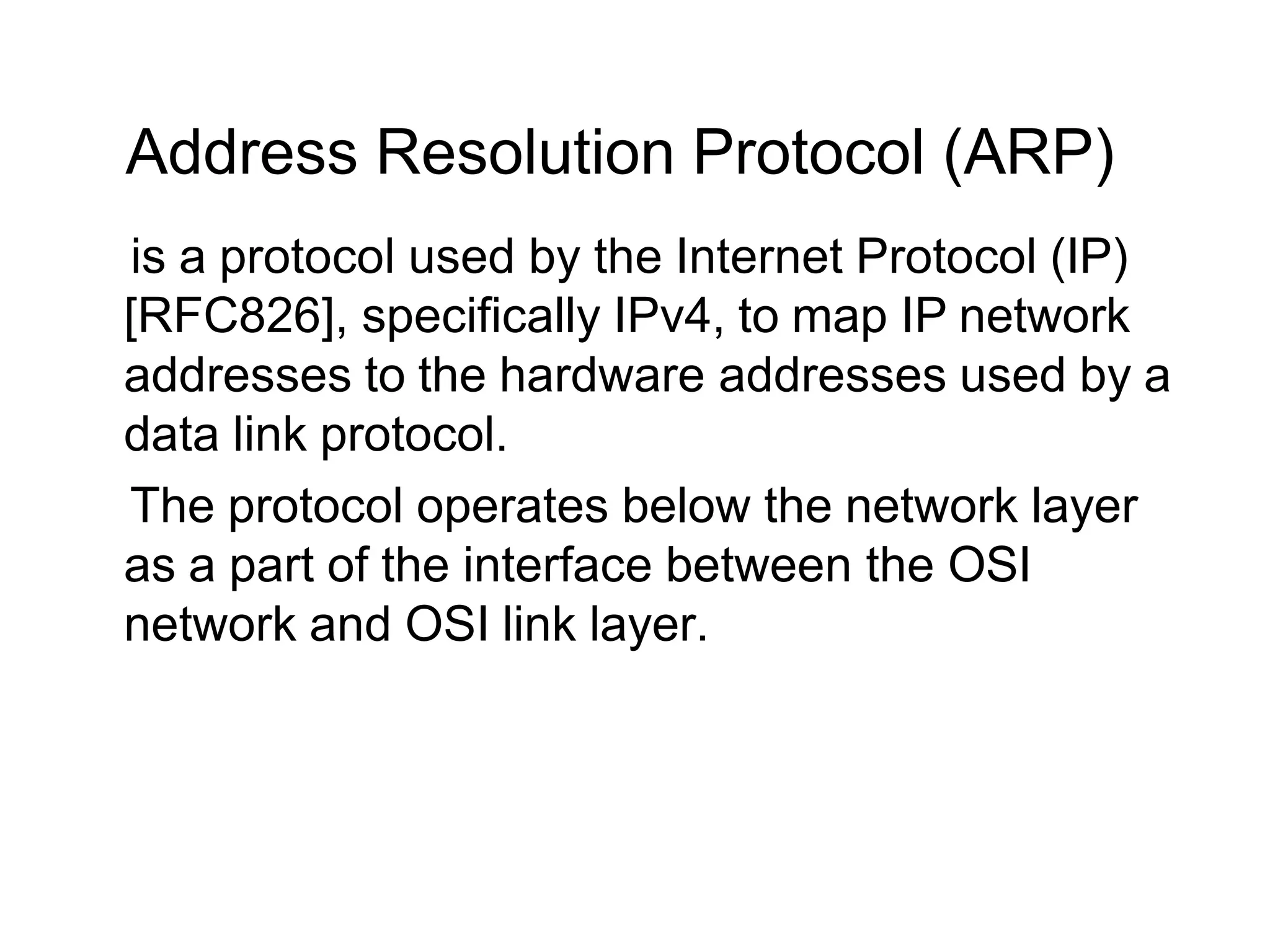 Address Resolution Protocol (ARP)
is a protocol used by the Internet Protocol (IP)
[RFC826], specifically IPv4, to map IP network
addresses to the hardware addresses used by a
data link protocol.
The protocol operates below the network layer
as a part of the interface between the OSI
network and OSI link layer.
 
