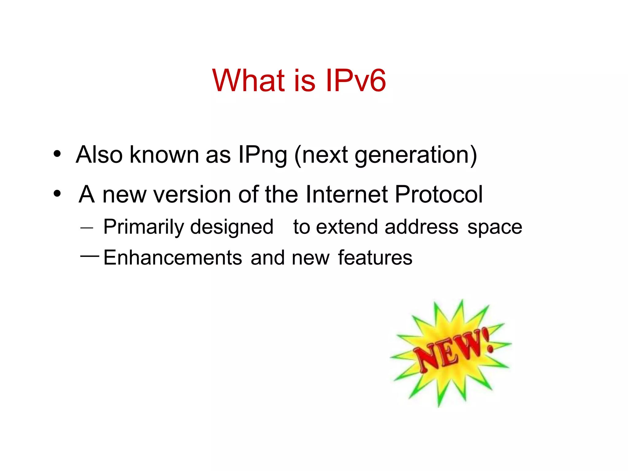 What is IPv6
• Also known as IPng (next generation)
• A new version of the Internet Protocol
– Primarily designed to extend address space
–Enhancements and new features
 