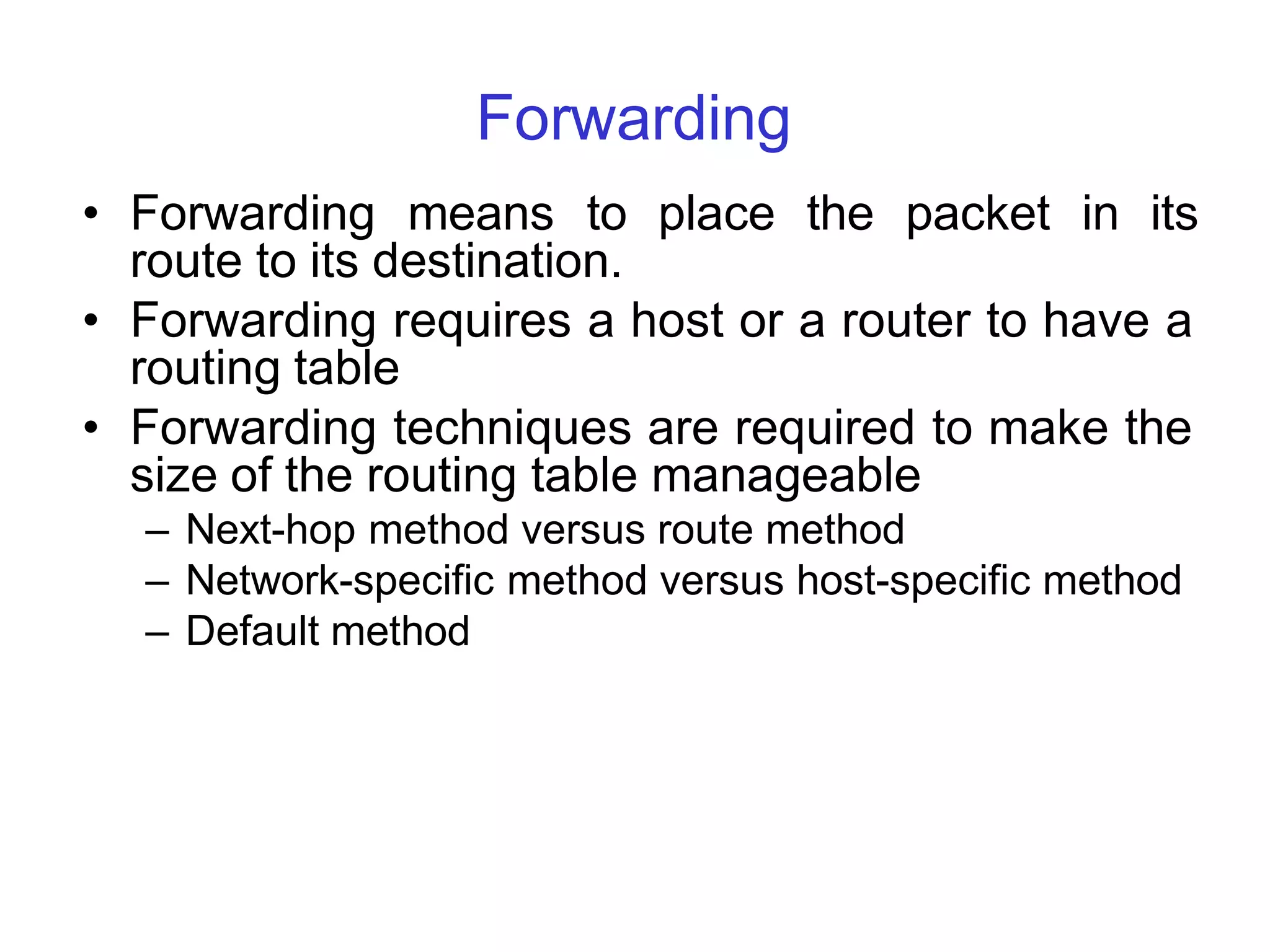 Forwarding
• Forwarding means to place the packet in its
route to its destination.
• Forwarding requires a host or a router to have a
routing table
• Forwarding techniques are required to make the
size of the routing table manageable
– Next-hop method versus route method
– Network-specific method versus host-specific method
– Default method
 