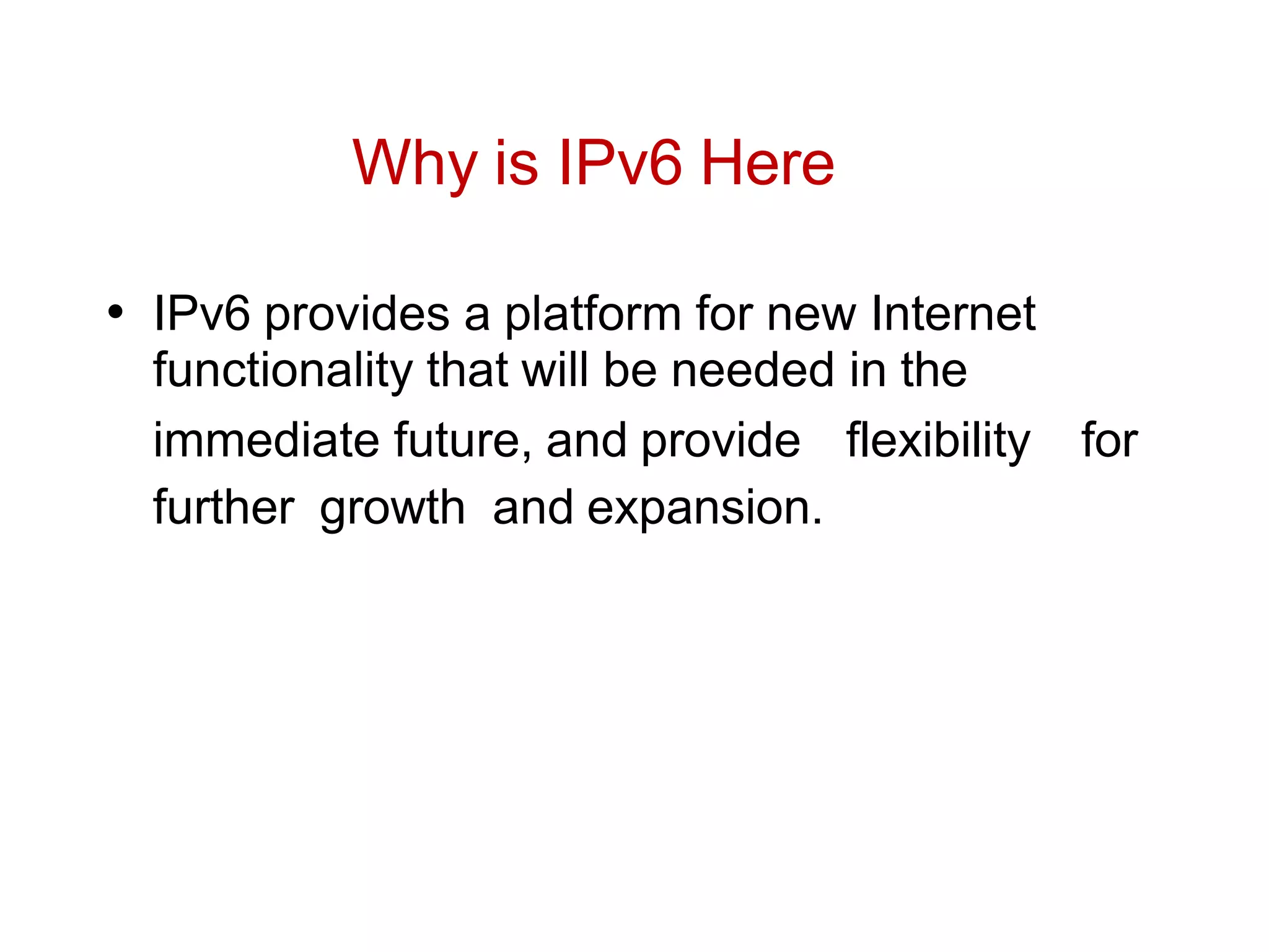 Why is IPv6 Here
• IPv6 provides a platform for new Internet
functionality that will be needed in the
immediate future, and provide flexibility for
further growth and expansion.
 